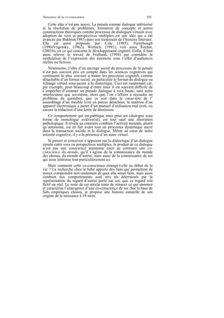 Naissance de la co-conscience                                      103

   Cette idée n’est pas neuve. La pensée comme dialogue intériorisé
et la résolution de problèmes, formation de concepts et autres
constructions théoriques comme processus de dialogues virtuels avec
adoption de voix et perspectives multiples est une idée qui a été
avancée par Bakhtin(1981) dans son traitement de l’histoire littéraire.
Elle est aussi proposée par Cole (1985); Fernyhough
(1996)Vygotsky, (1962); Wertsch, (1991); voir aussi Rochat,
(2001b), en ce qui concerne le développement cognitif. Enfin, il faut
aussi relever le travail de Fridlund, (1994) qui considère la
modulation de l’expression des émotions sous l’effet d’audiences
réelles ou fictives.
    Néanmoins, l’idée d’un ancrage social du processus de la pensée
n’est pas souvent pris en compte dans les sciences cognitives qui
continuent le plus souvent à traiter les processus cognitifs comme
détachable d’un format social, en particulier le format du dialogue ou
échange virtuel sous-jacent à la dialectique. Ceci est surprenant car,
par exemple, pour beaucoup d’entre nous il est souvent difficile de
s’empêcher d’entamer un pseudo dialogue à voix haute, sans autre
interlocuteur que soi-même, alors que l’on s’affaire à résoudre un
problème du quotidien, que ce soit dans le casse-tête de l’
assemblage d’un meuble livré en pièces détachées, la maîtrise d’un
appareil électronique à partir d’un manuel d’utilisation mal écrit, ou
encore la rédaction d’une lettre de démission.
    Ce comportement qui est publique mais pour soi (dialogue sous
forme de monologue extériorisé), est tout sauf une aberration
pathologique. Il révèle au contraire combien l’activité mentale, plutôt
qu’autonome, est en fait avant tout un processus dynamique ancré
dans la transaction sociale et le dialogue. Même au cœur de notre
intimité cognitive, il y a la présence d’un autre virtuel.
   Si penser et concevoir s’appuient sur la dialectique d’un dialogue
simulé entre voix ou perspectives multiples, le produit de ce dialogue
n’est pas une conscience autonome mais au contraire une co-
conscience du monde, qu’il s’agisse de la connaissance du monde
des choses, du monde d’autrui, mais aussi de la connaissance de soi
qui nous intéresse tout particulièrement ici.
    Mais comment cette co-conscience émerge-t-elle au début de la
vie ? La recherche chez le bébé apporte des faits qui permettent de
mieux comprendre non seulement de quoi elle serait faite, mais aussi
combien nos comportements sont très tôt déterminés par la
représentation du regard d’autrui porté sur soi, que ce regard soit
fictif ou réel. Le reste de cet article tente de retracer ce qui annonce
et caractérise l’émergence d’une co-conscience de soi. Sur la base de
faits empiriques choisis, je propose une histoire naturelle de son
origine de la naissance à 18 mois.
 