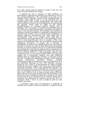 Naissance de la co-conscience                                     105

de la tête, ouvrant grand la bouche et suçant à vide avec des
mouvements de protrusion de la langue.
    Il apparaît que dès la naissance le bébé manifeste une
discrimination d’informations perceptives qui spécifient le corps en
tant qu’entité différenciée. Cette constatation est de taille car elle
contredit l’idée longtemps avancée d’une indifférenciation ou
confusion initiale entre le bébé et son environnement (voir par
exemple Piaget, 1936). Certains psychanalystes sont même allés
jusqu’à élaborer des théories sur le développement de la personnalité
qui postulent comme point de départ un état originel
d’indifférenciation ou “d’autisme infantile” (Mahler, Pine &
Bergman, 1975). Au contraire, la recherche récente indique que très
tôt le bébé traite l’information perceptive intermodale qui spécifie le
corps en tant qu’entité distincte. Des chercheurs ont accumulé de
nombreuses données démontrant la remarquable orchestration dès la
naissance entre système visuel et système posturo-vestibulaires sur
laquelle s’appuie la discrimination entre corps mobile dans un
environnement stable ou au contraire, corps stable dans un
environnement qui bouge (Butterworth, 1995; Bertenthal & Rose,
1995; et tout particulièrement Jouen & Gapenne, 1995). Cette
capacité de discrimination basée sur un traitement intermodal des
informations perceptives est évidente dès la naissance et
probablement le produit d’un calibrage prénatal actif des systèmes
sensoriels et moteurs. En effet, de fines observations ultrasoniques
du fœtus au cours des derniers mois de la vie intra-utérine montrent
que la plupart des comportements observés chez le nouveau-né sont
déjà bien établis à mi-gestation (Hopkins & Prechtl, 1984; De Vries,
Visser & Prechtl, 1984). Il y a une remarquable continuité entre
comportements pré- et post-natals (Prechtl, 1984). Cette continuité
suggère que la connaissance implicite d’un corps différencié
exprimée dans les comportements du bébé à la naissance pourrait
bien être le produit d’un apprentissage prénatal, comme beaucoup
d’autres     connaissances      perceptives     précoces    constatées
immédiatement après la naissance tels que la reconnaissance de la
voix maternelle (DeCasper & Fifer, 1980; DeCasper, Lecanuet,
Busnell & Coll., 1994) ou la discrimination de l’odeur du liquide
amniotique de la mère comparé à celui d’une autre femme (Marlier,
Schaal & Soussignan, 1998). Cette apprentissage perceptif d’un
corps différencié serait l’un des fondements du soi corporel, le sens
d’un soi écologique manifesté par le nourrisson dès la naissance.
Mais si dès l’aube de la vie le corps est perçu comme différencié
parmi toutes les autres entités présentes dans l’environnement, on est
encore loin d’une conception du regard que certaines de ces entités
(les gens) porte sur soi. Néanmoins, le soi corporel exprimé par le
nourrisson est évidemment une condition sine qua non de la co-
conscience. Reste à savoir ce qui se produit à partir de cette
condition nécessaire.
   La prochaine étape vers la co-conscience se produirait au
deuxième mois, lorsque le bébé non seulement se comporte comme
 