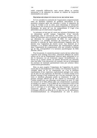 106                                                        P. ROCHAT

entité corporelle différenciée, mais encore débute sa carrière
amoureuse et de séducteur en entrant en relation de réciprocité
émotionnelle avec autrui.
      PREMIÈRE RÉCIPROCITÉ EXPLICITE DU DEUXIÈME MOIS
   Si l’on considère la continuité de l’organisation comportementale
entre les dernières semaines de gestation intra-utérine et les
premières semaines après une naissance à terme, la séparation du
corps de l’enfant et de sa mère, aussi dramatique et émouvante
qu’elle puisse être et bien qu’un évènement majeur d’un point de vue
biologique, du point de vue du comportement il s’agit d’un
phénomène qui est relativement insignifiant.
   La naissance en tant que tel, serait une naissance biologique, rien
ne démontrant qu’elle marque l’apparition d’une nouvelle
psychologie chez le nouveau-né. Par contre, on constate vers le
milieu du deuxième mois un premier saut qualitatif marqué dans ce
qui détermine les comportements du bébé. Ce saut qualitatif
correspond à la véritable naissance du nourrisson en tant que
personne et coïncide de façon particulièrement frappante pour les
parents avec l’apparition du sourire social. Aux alentours de 6
semaines, il se produit effectivement une transformation radicale
dans l’organisation du comportement, telle une véritable révolution
qui de fait, correspondrait à la naissance psychologique du bébé
(Rochat, 2001a).
    Pour les parents, le constat du premier sourire de leur enfant dans
l’intimité d’un échange face-à-face, clairement différent du sourire
réflexe qu’ils ont pu fréquemment observer après allaitement et ce
dès la naissance, est un évènement majeur. Invariablement, au-
travers de ce sourire orienté, les parents découvrent une personne
chez leur bébé. Cette découverte est courante, tels qu’en témoignent
les journaux de maternité spontanément tenus par certaines mères
(observations personnelles).
    Rien ne peut exagérer l’importance de l’apparition du sourire
social dans le développement de l’enfant. Cet évènement marque le
véritable début de sa vie relationnelle car c’est la première
manifestation d’une expérience explicitement partagée avec autrui,
qui de plus est une expérience de bien-être. Le sourire orienté est le
premier message d’une réciprocité qui n’est pas seulement liée aux
soins et attentions physiques portés au nourrisson. Il s’agit du
premier message affectif qui de fait, entame la conversation que
l’enfant tiendra avec son entourage social jusqu’à sa mort. Il s’agit
du moment où le bébé affirme dans son comportement sa présence
au monde avec autrui. C’est le début de la co-conscience et de ce fait
la véritable naissance du bébé en tant que personne, entité qui ne
peut se constituer et se développer que dans l’échange social et la
réciprocité affective. Les effets dévastateurs des privations
d’échanges affectifs au début de la vie dans les cas de maltraitance,
d’institutionnalisation ou d’hospitalisation en sont la preuve
 