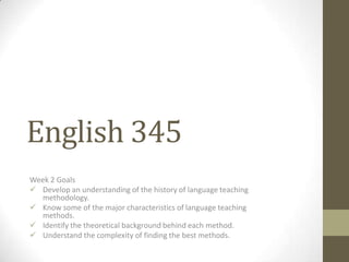 English 345
Week 2 Goals
 Develop an understanding of the history of language teaching
  methodology.
 Know some of the major characteristics of language teaching
  methods.
 Identify the theoretical background behind each method.
 Understand the complexity of finding the best methods.
 