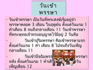 วันเข้ำ
พรรษำ
วันเข้ำ
พรรษำ
• วันเข้ำพรรษำ เป็นวันที่พระสงฆ์เริ่มอยู่จำำ
พรรษำตลอด 3 เดือน ในฤดูฝน ตั้งแต่วันแรม 1
คำ่ำเดือน 8 จนถึงกลำงเดือน 11 วันเข้ำพรรษำ
ที่พระพุทธเจ้ำทรงอนุญำตไว้มีอยู่ 2 วันคือ
•             วันเข้ำปุริมพรรษำ คือเข้ำพรรษำแรก
ตั้งแต่วันแรม 1 คำ่ำ เดือน 8 ไปจนถึงวันเพ็ญ
กลำงเดือน 11
•             วันเข้ำปัจฉิมพรรษำ  คือวันเข้ำพรรษำ
หลัง ตั้งแต่วันแรม 1 คำ่ำเดือน 9 ไปจนถึงวัน
เพ็ญเดือน 12
• วันเข้ำพรรษำ เป็นวันที่พระสงฆ์เริ่มอยู่จำำ
พรรษำตลอด 3 เดือน ในฤดูฝน ตั้งแต่วันแรม 1
คำ่ำเดือน 8 จนถึงกลำงเดือน 11 วันเข้ำพรรษำ
ที่พระพุทธเจ้ำทรงอนุญำตไว้มีอยู่ 2 วันคือ
•             วันเข้ำปุริมพรรษำ คือเข้ำพรรษำแรก
ตั้งแต่วันแรม 1 คำ่ำ เดือน 8 ไปจนถึงวันเพ็ญ
กลำงเดือน 11
•             วันเข้ำปัจฉิมพรรษำ  คือวันเข้ำพรรษำ
หลัง ตั้งแต่วันแรม 1 คำ่ำเดือน 9 ไปจนถึงวัน
เพ็ญเดือน 12
 