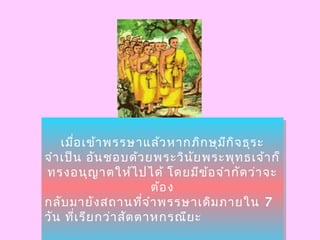 เมื่อเข้ำพรรษำแล้วหำกภิกษุมีกิจธุระ
จำำเป็น อันชอบด้วยพระวินัยพระพุทธเจ้ำก็
ทรงอนุญำตให้ไปได้ โดยมีข้อจำำกัดว่ำจะ
ต้อง
กลับมำยังสถำนที่จำำพรรษำเดิมภำยใน 7
วัน ที่เรียกว่ำสัตตำหกรณียะ
เมื่อเข้ำพรรษำแล้วหำกภิกษุมีกิจธุระ
จำำเป็น อันชอบด้วยพระวินัยพระพุทธเจ้ำก็
ทรงอนุญำตให้ไปได้ โดยมีข้อจำำกัดว่ำจะ
ต้อง
กลับมำยังสถำนที่จำำพรรษำเดิมภำยใน 7
วัน ที่เรียกว่ำสัตตำหกรณียะ
 