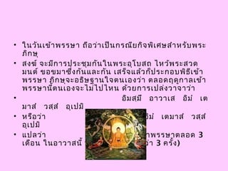 • ในวันเข้าพรรษา ถือว่าเป็นกรณียกิจพิเศษสำาหรับพระ
ภิกษุ
• สงฆ์ จะมีการประชุมกันในพระอุโบสถ ไหว้พระสวด
มนต์ ขอขมาซึ่งกันและกัน เสร็จแล้วก็ประกอบพิธีเข้า
พรรษา ภิกษุจะอธิษฐานใจตนเองว่า ตลอดฤดูกาลเข้า
พรรษานี้ตนเองจะไม่ไปไหน ด้วยการเปล่งวาจาว่า
•                      อิมสฺมึ  อาวาเส  อิมำ  เต
มาสำ  วสฺสำ  อุเปมิ
• หรือว่า         อิมสฺมึ  วิหาเร  อิมำ  เตมาสำ  วสฺสำ 
อุเปมิ
• แปลว่า          ข้าพเจ้าขออยู่จำาพรรษาตลอด 3
เดือน ในอาวาสนี้ หรือในวิหารนี้  (ว่า 3 ครั้ง)
 