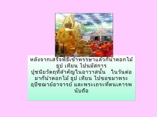 หลังจากเสร็จพิธีเข้าพรรษาแล้วก็นำาดอกไม้
ธูป เทียน ไปนมัสการ
ปูชนียวัตถุที่สำาคัญในอาวาสนั้น  ในวันต่อ
มาก็นำาดอกไม้ ธูป เทียน ไปขอขมาพระ
อุปัชฌาย์อาจารย์ และพระเถระที่ตนเคารพ
นับถือ
หลังจากเสร็จพิธีเข้าพรรษาแล้วก็นำาดอกไม้
ธูป เทียน ไปนมัสการ
ปูชนียวัตถุที่สำาคัญในอาวาสนั้น  ในวันต่อ
มาก็นำาดอกไม้ ธูป เทียน ไปขอขมาพระ
อุปัชฌาย์อาจารย์ และพระเถระที่ตนเคารพ
นับถือ
 