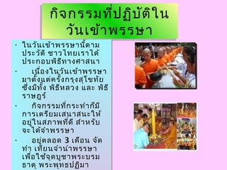 กิจกรรมที่ปฏิบัติใน
วันเข้าพรรษา
กิจกรรมที่ปฏิบัติใน
วันเข้าพรรษา
• ในวันเข้าพรรษานี้ตาม
ประวัติ ชาวไทยเราได้
ประกอบพิธีทางศาสนา
• เนื่องในวันเข้าพรรษา
มาตั้งแต่ครั้งกรุงสุโขทัย
ซึ่งมีทั้ง พิธีหลวง และ พิธี
ราษฎร์
• กิจกรรมที่กระทำาก็มี
การเตรียมเสนาสนะให้
อยู่ในสภาพที่ดี สำาหรับ
จะได้จำาพรรษา
• อยู่ตลอด 3 เดือน จัด
ทำา เทียนจำานำาพรรษา
เพื่อใช้จุดบูชาพระบรม
ธาตุ พระพุทธปฏิมา
• ในวันเข้าพรรษานี้ตาม
ประวัติ ชาวไทยเราได้
ประกอบพิธีทางศาสนา
• เนื่องในวันเข้าพรรษา
มาตั้งแต่ครั้งกรุงสุโขทัย
ซึ่งมีทั้ง พิธีหลวง และ พิธี
ราษฎร์
• กิจกรรมที่กระทำาก็มี
การเตรียมเสนาสนะให้
อยู่ในสภาพที่ดี สำาหรับ
จะได้จำาพรรษา
• อยู่ตลอด 3 เดือน จัด
ทำา เทียนจำานำาพรรษา
เพื่อใช้จุดบูชาพระบรม
ธาตุ พระพุทธปฏิมา
 