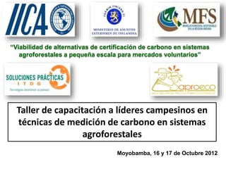“Viabilidad de alternativas de certificación de carbono en sistemas
agroforestales a pequeña escala para mercados voluntarios”
Taller de capacitación a líderes campesinos en
técnicas de medición de carbono en sistemas
agroforestales
Moyobamba, 16 y 17 de Octubre 2012
 
