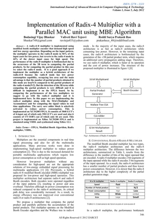 ISSN: 2278 – 1323
                                     International Journal of Advanced Research in Computer Engineering & Technology
                                                                                          Volume 1, Issue 5, July 2012




              Implementation of Radix-4 Multiplier with a
                Parallel MAC unit using MBE Algorithm
          Bodasingi Vijay Bhaskar               Valiveti Ravi Tejesvi               Reddi Surya Prakash Rao
          bhaskar748@gmail.com                 raviteja433@yahoo.com              prakashece_48@reddifmail.com
   Abstract— A radix-4/-8 multiplier is implemented using          mode . In the majority of the input cases, the radix-8
modified booth multiplier encoder that demand high speed           architecture is as fast as radix-4 architecture while
and low energy operation. Depending on the input pattern,          consuming less power. However, in the remaining input
the multiplier operates in the radix-8 mode in 56% of the          cases, the radix-8 architecture is bottlenecked by the
input cases for low power, but reverts to the radix-4 mode in      generation of the ±3B partial product term, which requires
44% of the slower input cases for high speed. The                  an additional carry propagation adding stage. Therefore,
performance of the radix-8 multiplier is bottlenecked due to       we use radix-4 multiplier, which is faster at its operation
the occurrence of the 3B term in computing the partial
                                                                   and the cost of power increases. The structure of the
products. So for computing the partial product in this case
we select the radix-4 mode. It is a good approach if we
                                                                   proposed multiplier is illustrated in figure 1.[8]
implement the multiplier as a hybrid architecture of the
radix-4/-8 because the radix-8 mode has low power
consumption capability, occupying less area and the main
advantage is that the number of partial products obtained in
this mode are less(N/3) compared to the partial products of
the radix-4 mode(N/2). But the detection of the 3B term while
computing the partial products is very difficult and it is
difficult to implement it on the FPGA board. So by
comparing the performances of the two multipliers we
suggest to go with the radix-4 multiplier and it is
implemented here. In this paper we are implementing the
radix-4 multiplier along with the MAC(Multiplier and
Accumulator) unit for computing the signal values in real
time applications. The carry save adder block is selectively
activated to reduce power consumption. This is
implemented on XC3S200 FPGA. It consists of 3840 LUT’s
of 4-input out of which only 550 LUT’s are used and also it
consists of 173 IOB’s out of which only 66 are used. This
project is implemented on Xilinx XC3S200 FPGA and is
simulated using VHDL and synthesized using Xilinx 12.1.

  Index Terms— FPGA, Modified Booth Algorithm, Radix
multiplier, VHDL.

  I. INTRODUCTION                                                  Fig1: Architecture of Radix-4 multiplier
    Multipliers are the essential components in real time                II. CONVENTIONAL RADIX-4/RADIX-8 MULTIPLIER
signal processing and also for all the multimedia                      The modified Booth encoded multiplier has two types,
applications. Many previous works were done in                     the radix-4 multiplier architecture and the radix-8
implementing high-speed multiplier to reduce power                 multiplier architecture. The difference between the two
consumption [2]. This is due to the increased demand for           architectures, summarized in Table I, results from the
portable multimedia applications which require low                 difference in the number of bits of the input operand that
power consumption as well as high speed operation.                 are encoded. A radix-4 multiplier encodes 2 bit-segments of
    However low-power multipliers without any                      the input operand while the radix-8 encodes 3 bit-segments
consideration for high-speed are not the appropriate               of the input operand. As a result, the radix-8 architecture
solutions of low-energy embedded signal processing for             has a smaller number of partial products and thus lower
multimedia applications [1] [4]. Previously, a hybrid              power consumption. However, it is slower than the radix-4
radix-4/-8 modified Booth encoded (MBE) multiplier was             architecture due to the higher complexity of the partial
proposed for low-power and high-speed operation. This              product generation stage.
multiplier architecture had separate radix-4 and radix-8
Booth encoders. Both encoders were operated regardless
of the input patterns [2], resulting in power and area
overhead. Therefore although its power consumption was
reduced compared to the radix-4 architecture, its critical
path delay was considerably increased. As a result, its
energy efficiency was not improved over conventional
radix-4 or radix-8 architectures [2].
    We propose a multiplier that computes the partial
product and parallely performs the accumulation of the                TABLE I. COMPARISON BETWEEN RADIX-4 AND RADIX-8
partial products. This multiplier operates on the Modified
Booth Encoder algorithm and the Wallace tree in radix-4               In a radix-8 multiplier, the performance bottleneck
                                                                                                                          346
                                              All Rights Reserved © 2012 IJARCET
 