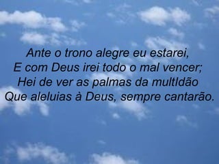 Ante o trono alegre eu estarei,
E com Deus irei todo o mal vencer;
Hei de ver as palmas da multIdão
Que aleluias à Deus, sempre cantarão.
 