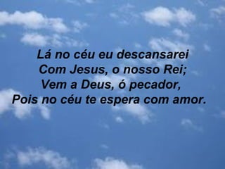 Lá no céu eu descansarei
Com Jesus, o nosso Rei;
Vem a Deus, ó pecador,
Pois no céu te espera com amor.
 