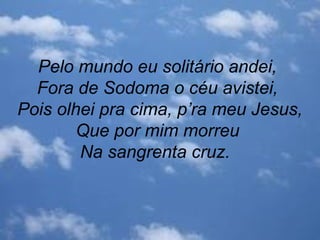 Pelo mundo eu solitário andei,
Fora de Sodoma o céu avistei,
Pois olhei pra cima, p’ra meu Jesus,
Que por mim morreu
Na sangrenta cruz.
 