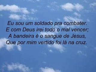 Eu sou um soldado pra combater.
E com Deus irei todo o mal vencer;
A bandeira é o sangue de Jesus,
Que por mim vertido foi lá na cruz.
 