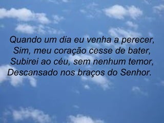 Quando um dia eu venha a perecer,
Sim, meu coração cesse de bater,
Subirei ao céu, sem nenhum temor,
Descansado nos braços do Senhor.
 