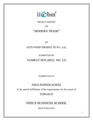 1
PROJECT REPORT
ON
“MODERN TRADE”
AT
GITS FOOD PRODUCTS Pvt. Ltd.
SUBMITTED BY
SAMRAT SEN (REG. NO. 22)
SUBMITTED TO
INDUS BUSINESS SCHOOL
In the partial fulfillment of the requirements for the award of
PGDM-AICTE
INDUS BUSINESS SCHOOL
BATCH 2015-2017
 