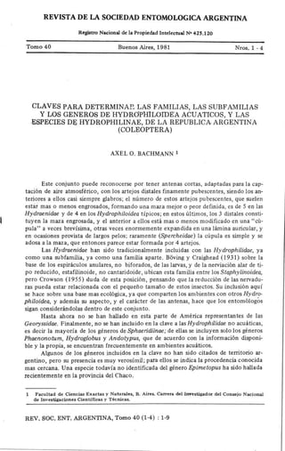 REVISTA DE m SociEDAD ENTOMOLOGlcA ARGENTINA
Rcristro Nacional dc la Propicdad lntclectud N. 425.120
Tomo 40 Buenos Aires,1981 Nros.1 -4
CLAVES PARA DETERMINAP. LAS FAMILIAS, LAS SUBFAMILIAS
Y LOS GENEROS DE.HY-DRO'PHILOIDE-A ACUATICOS, Y LAS
•ESPECIES DE HYDROPHILINAE, DE LA REPUBLICA. ARGENTINA
(COLEOPTERA)
AXEL 0. BACHMANN 1
Este conjunto puede reconocerse por tener antenas cortas, adaptadas para la cap-
tación de aire atmosférico, con los artejos distales finamente pubescentes, siendo los an-
teriores a ellos casi siempre glabros; el número de estos artejos pubescentes, que suelen
estár mas o menos engrosados, formando una maza mejor o peor definida, es de 5 en las
Hydrtzenz.dae y de 4 en los HydJ.ophi./oz.deo ti'picos; en estos últimos, los 3 distales consti-
tuyen la maza engrosada, y el anterior a ellos está mas o menos modificado en una "cú-
pula" a veces brevísima, otras veces enormemente expandida en una lámina auricular, y
en ocasiones provista de largos pelos; raramente (Spenchez.d¢e) la cúpula es simple y se
adosa a la maza, que entonces parece estar formada por 4 arte].os.
Las Hydrtzen!.dae han sido tradicionalmente incluidas con las Hydropft!.J!.dae, ya
como una subfamilia, ya como una famflia aparte. Bóving y Craistead (1931) sobre la
base de los espiráculos anulares, no biforados, de las larvas, y de la nerviación alar de ti-
po reducido, estafilinoide, no cantaridoide, ubican esta famflia entre los Sf¢phyJ!.noz.dea,
pero Crowson (1955) duda de esta posición, pensando que la reducción de las nervadu-
ras pueda estar relacionada con el pequeño tamaño de estos insectos. Su inclusión aqui'
se hace sobre una base mas ecolórica, ya que comparten los ambientes con otros Hydro-
phz.Joz.dea, y además su aspecto, y el carácter de las antenas, hace que los entomólogós
sigan considerándolas dentro de este conjunto.
Hasta ahora no se han hauado en esta parte de América representantes de las
Georyssz.dae. Finalmente, no se han incluido en la clave a las Hydrophi.Jz.dae no acuáticas,
es decir la mayoría de los géneros de Sphc!erz.dz.z.nae,. de ellas se incluyen solo los géneros
Phaenonotum, Hydroglobus y Andotypus, que de acuerdo con la ti£ormac±ón d±sponL
ble y la propia, se encuentran frecuentemente en ambientes acuáticos.
Algunos de los géneros incluidos en la clave no han sido citados de territorio ar-
gentino, pero su presencia es muy verosi'mfl; para ellos se indica la procedencia conocida
mas cercana. Una especie todavi'a no identificada del género Ep¡.me£opus ha sido hallada
recientemente en la provincia del Chaco.
| Facultad de Ciencias Exactas y Naturales, 8. Aires. Carrera del lnvestigador del Consejo Naciona|
de lnvestigaciones Científicas y Técnicas.
REV. SOC. ENT. ARGENTINA, Tomo 40 (1-4) : 1-9
 