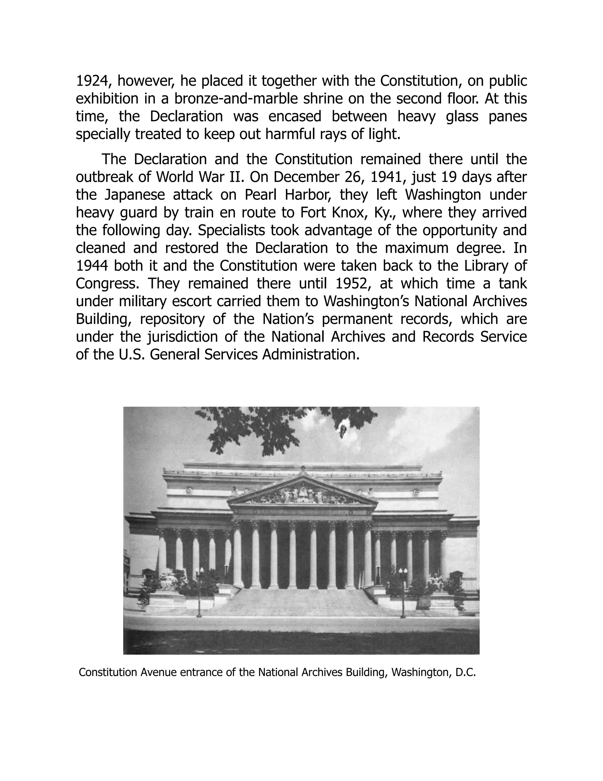 1924, however, he placed it together with the Constitution, on public
exhibition in a bronze-and-marble shrine on the second floor. At this
time, the Declaration was encased between heavy glass panes
specially treated to keep out harmful rays of light.
The Declaration and the Constitution remained there until the
outbreak of World War II. On December 26, 1941, just 19 days after
the Japanese attack on Pearl Harbor, they left Washington under
heavy guard by train en route to Fort Knox, Ky., where they arrived
the following day. Specialists took advantage of the opportunity and
cleaned and restored the Declaration to the maximum degree. In
1944 both it and the Constitution were taken back to the Library of
Congress. They remained there until 1952, at which time a tank
under military escort carried them to Washington’s National Archives
Building, repository of the Nation’s permanent records, which are
under the jurisdiction of the National Archives and Records Service
of the U.S. General Services Administration.
Constitution Avenue entrance of the National Archives Building, Washington, D.C.
 