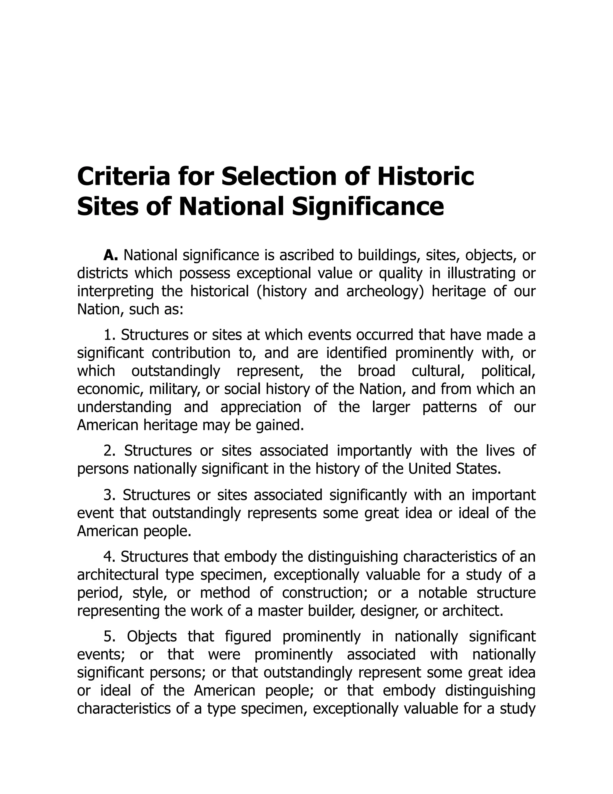 Criteria for Selection of Historic
Sites of National Significance
A. National significance is ascribed to buildings, sites, objects, or
districts which possess exceptional value or quality in illustrating or
interpreting the historical (history and archeology) heritage of our
Nation, such as:
1. Structures or sites at which events occurred that have made a
significant contribution to, and are identified prominently with, or
which outstandingly represent, the broad cultural, political,
economic, military, or social history of the Nation, and from which an
understanding and appreciation of the larger patterns of our
American heritage may be gained.
2. Structures or sites associated importantly with the lives of
persons nationally significant in the history of the United States.
3. Structures or sites associated significantly with an important
event that outstandingly represents some great idea or ideal of the
American people.
4. Structures that embody the distinguishing characteristics of an
architectural type specimen, exceptionally valuable for a study of a
period, style, or method of construction; or a notable structure
representing the work of a master builder, designer, or architect.
5. Objects that figured prominently in nationally significant
events; or that were prominently associated with nationally
significant persons; or that outstandingly represent some great idea
or ideal of the American people; or that embody distinguishing
characteristics of a type specimen, exceptionally valuable for a study
 