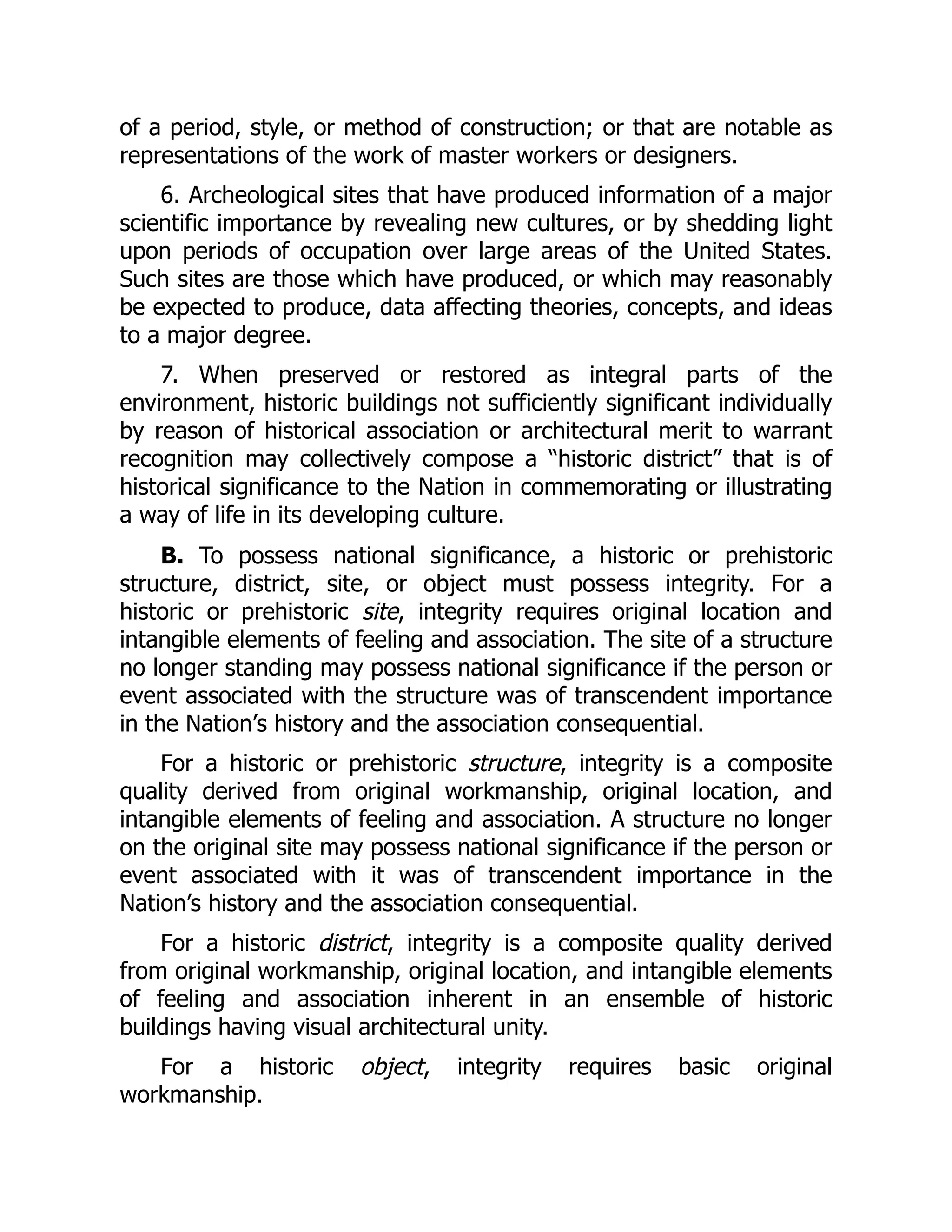 of a period, style, or method of construction; or that are notable as
representations of the work of master workers or designers.
6. Archeological sites that have produced information of a major
scientific importance by revealing new cultures, or by shedding light
upon periods of occupation over large areas of the United States.
Such sites are those which have produced, or which may reasonably
be expected to produce, data affecting theories, concepts, and ideas
to a major degree.
7. When preserved or restored as integral parts of the
environment, historic buildings not sufficiently significant individually
by reason of historical association or architectural merit to warrant
recognition may collectively compose a “historic district” that is of
historical significance to the Nation in commemorating or illustrating
a way of life in its developing culture.
B. To possess national significance, a historic or prehistoric
structure, district, site, or object must possess integrity. For a
historic or prehistoric site, integrity requires original location and
intangible elements of feeling and association. The site of a structure
no longer standing may possess national significance if the person or
event associated with the structure was of transcendent importance
in the Nation’s history and the association consequential.
For a historic or prehistoric structure, integrity is a composite
quality derived from original workmanship, original location, and
intangible elements of feeling and association. A structure no longer
on the original site may possess national significance if the person or
event associated with it was of transcendent importance in the
Nation’s history and the association consequential.
For a historic district, integrity is a composite quality derived
from original workmanship, original location, and intangible elements
of feeling and association inherent in an ensemble of historic
buildings having visual architectural unity.
For a historic object, integrity requires basic original
workmanship.
 