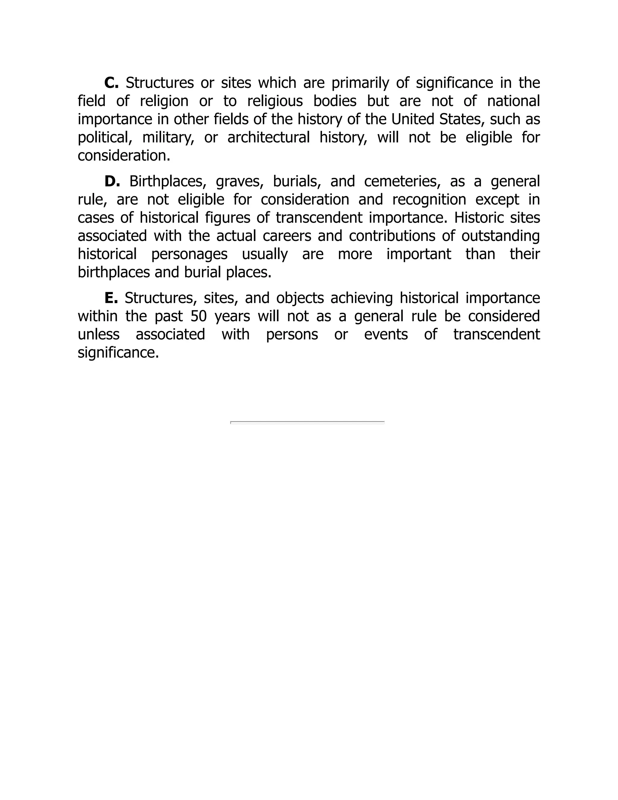 C. Structures or sites which are primarily of significance in the
field of religion or to religious bodies but are not of national
importance in other fields of the history of the United States, such as
political, military, or architectural history, will not be eligible for
consideration.
D. Birthplaces, graves, burials, and cemeteries, as a general
rule, are not eligible for consideration and recognition except in
cases of historical figures of transcendent importance. Historic sites
associated with the actual careers and contributions of outstanding
historical personages usually are more important than their
birthplaces and burial places.
E. Structures, sites, and objects achieving historical importance
within the past 50 years will not as a general rule be considered
unless associated with persons or events of transcendent
significance.
 