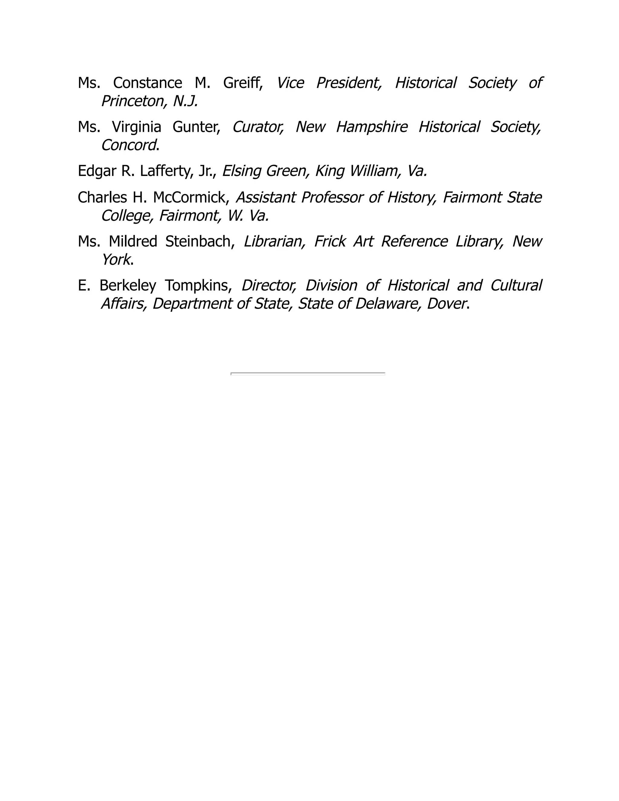 Ms. Constance M. Greiff, Vice President, Historical Society of
Princeton, N.J.
Ms. Virginia Gunter, Curator, New Hampshire Historical Society,
Concord.
Edgar R. Lafferty, Jr., Elsing Green, King William, Va.
Charles H. McCormick, Assistant Professor of History, Fairmont State
College, Fairmont, W. Va.
Ms. Mildred Steinbach, Librarian, Frick Art Reference Library, New
York.
E. Berkeley Tompkins, Director, Division of Historical and Cultural
Affairs, Department of State, State of Delaware, Dover.
 
