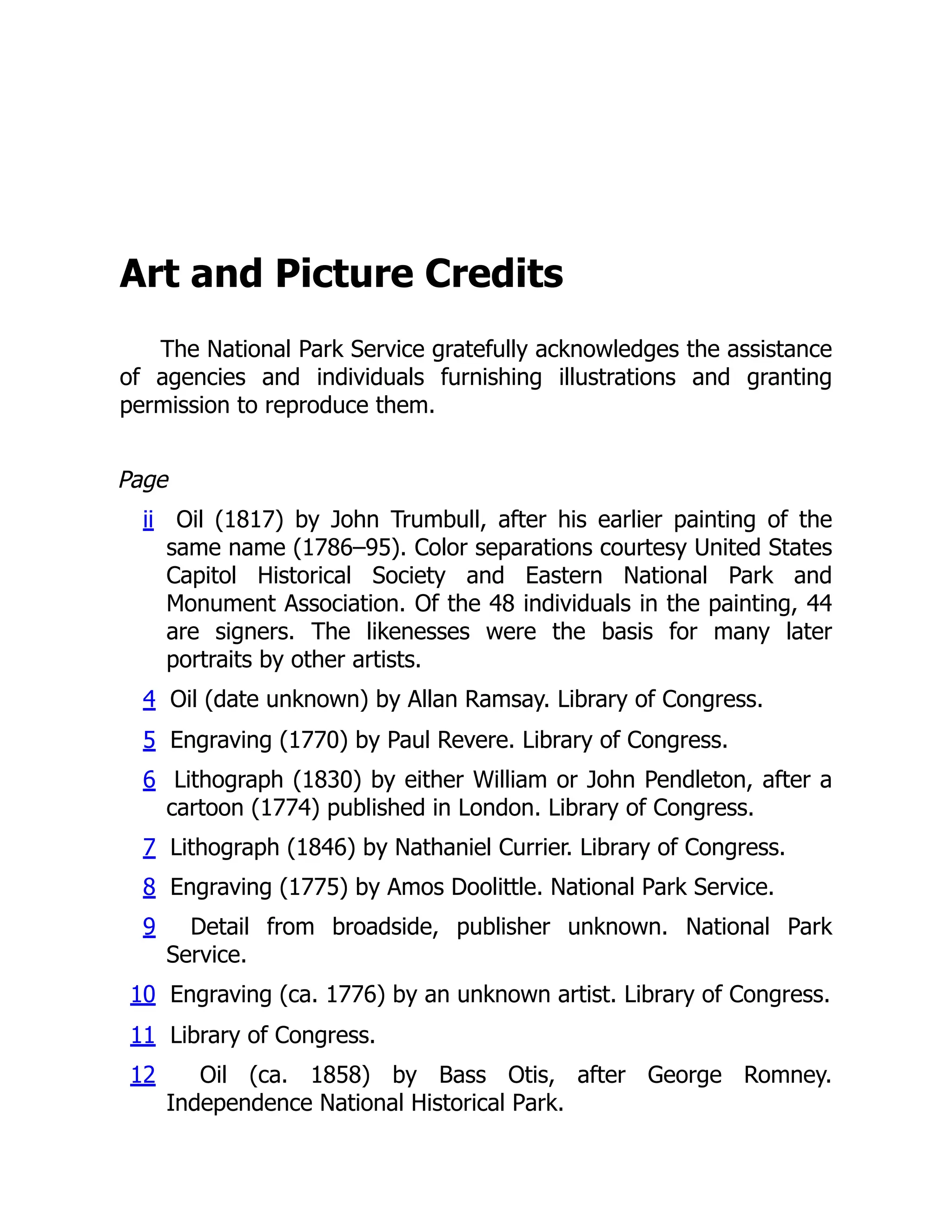 Art and Picture Credits
The National Park Service gratefully acknowledges the assistance
of agencies and individuals furnishing illustrations and granting
permission to reproduce them.
Page
ii Oil (1817) by John Trumbull, after his earlier painting of the
same name (1786–95). Color separations courtesy United States
Capitol Historical Society and Eastern National Park and
Monument Association. Of the 48 individuals in the painting, 44
are signers. The likenesses were the basis for many later
portraits by other artists.
4 Oil (date unknown) by Allan Ramsay. Library of Congress.
5 Engraving (1770) by Paul Revere. Library of Congress.
6 Lithograph (1830) by either William or John Pendleton, after a
cartoon (1774) published in London. Library of Congress.
7 Lithograph (1846) by Nathaniel Currier. Library of Congress.
8 Engraving (1775) by Amos Doolittle. National Park Service.
9 Detail from broadside, publisher unknown. National Park
Service.
10 Engraving (ca. 1776) by an unknown artist. Library of Congress.
11 Library of Congress.
12 Oil (ca. 1858) by Bass Otis, after George Romney.
Independence National Historical Park.
 