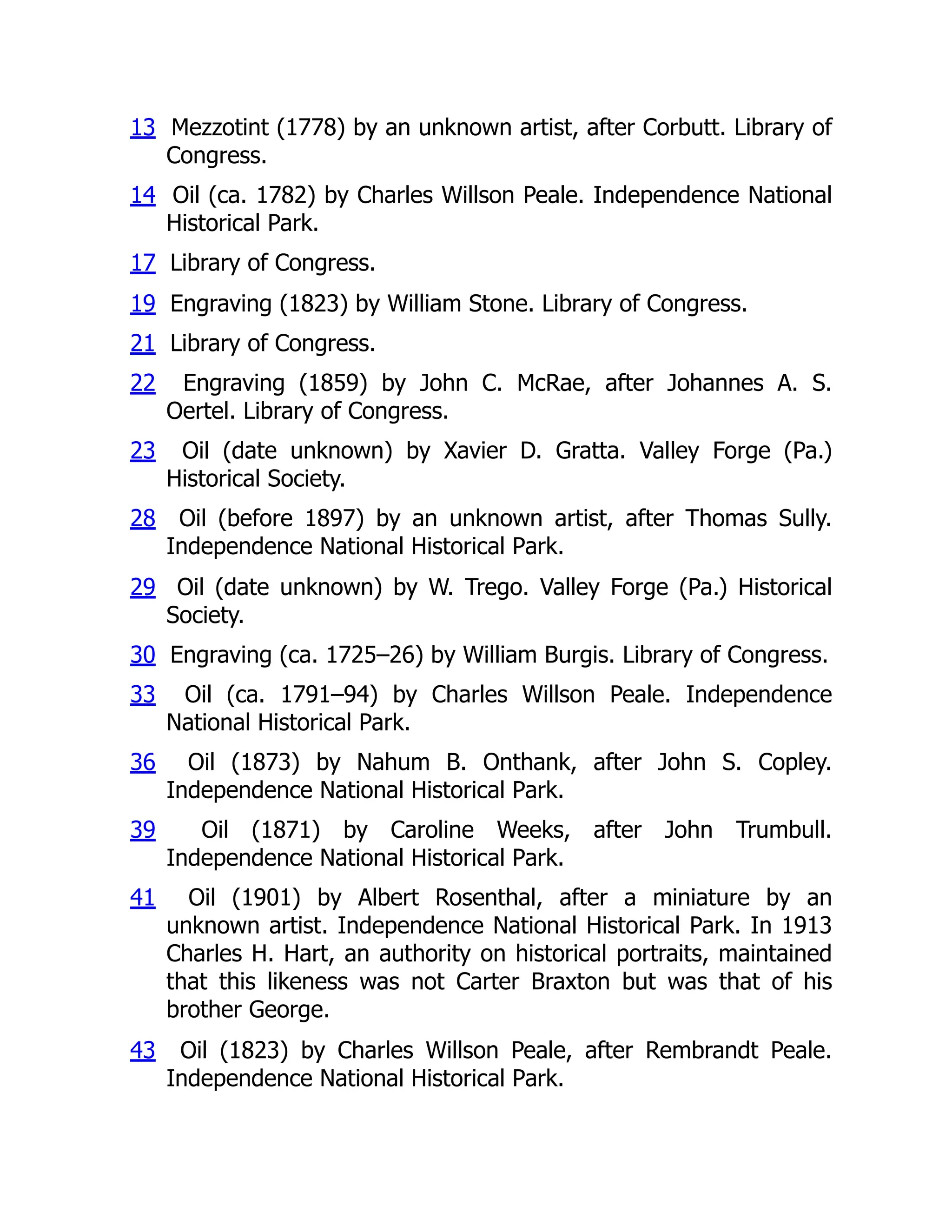13 Mezzotint (1778) by an unknown artist, after Corbutt. Library of
Congress.
14 Oil (ca. 1782) by Charles Willson Peale. Independence National
Historical Park.
17 Library of Congress.
19 Engraving (1823) by William Stone. Library of Congress.
21 Library of Congress.
22 Engraving (1859) by John C. McRae, after Johannes A. S.
Oertel. Library of Congress.
23 Oil (date unknown) by Xavier D. Gratta. Valley Forge (Pa.)
Historical Society.
28 Oil (before 1897) by an unknown artist, after Thomas Sully.
Independence National Historical Park.
29 Oil (date unknown) by W. Trego. Valley Forge (Pa.) Historical
Society.
30 Engraving (ca. 1725–26) by William Burgis. Library of Congress.
33 Oil (ca. 1791–94) by Charles Willson Peale. Independence
National Historical Park.
36 Oil (1873) by Nahum B. Onthank, after John S. Copley.
Independence National Historical Park.
39 Oil (1871) by Caroline Weeks, after John Trumbull.
Independence National Historical Park.
41 Oil (1901) by Albert Rosenthal, after a miniature by an
unknown artist. Independence National Historical Park. In 1913
Charles H. Hart, an authority on historical portraits, maintained
that this likeness was not Carter Braxton but was that of his
brother George.
43 Oil (1823) by Charles Willson Peale, after Rembrandt Peale.
Independence National Historical Park.
 