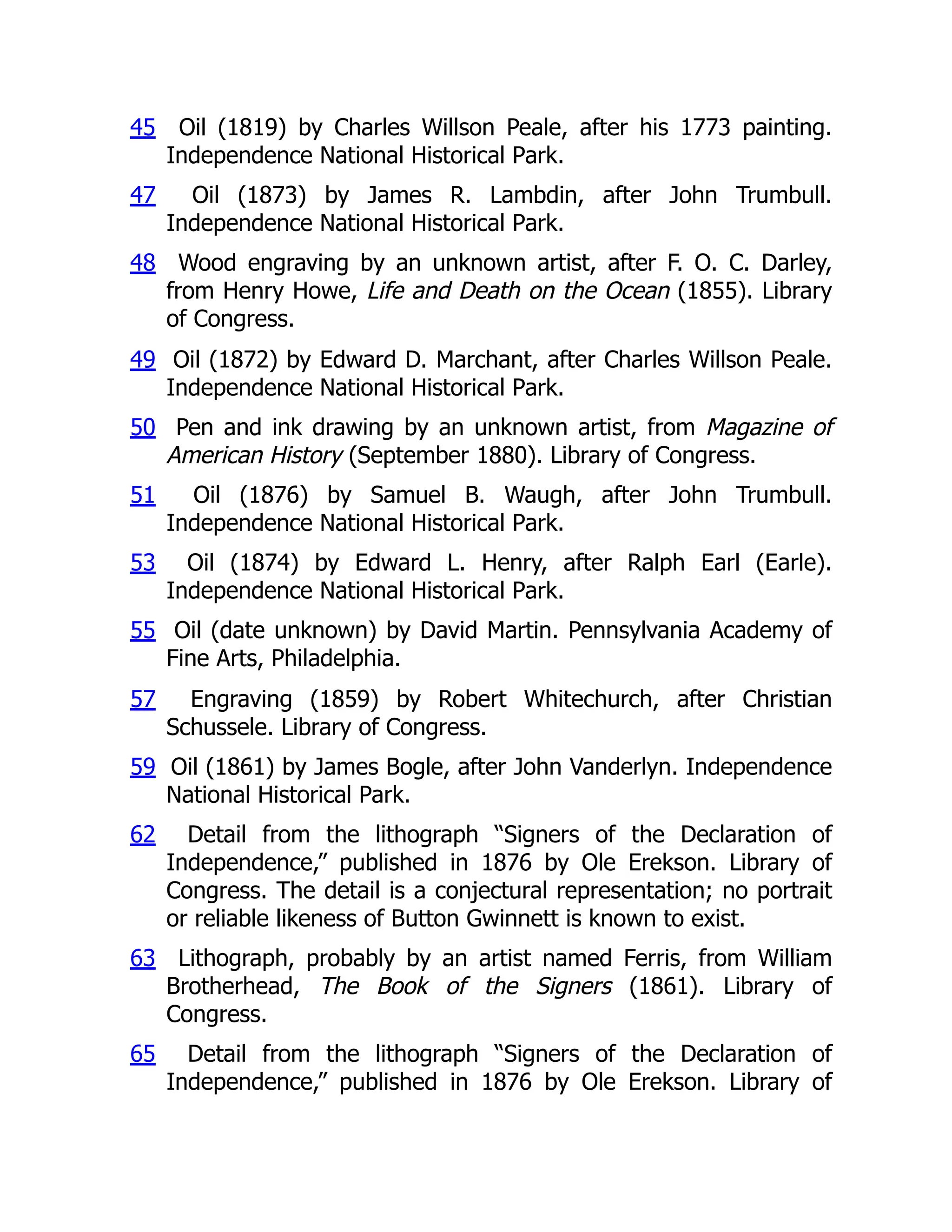 45 Oil (1819) by Charles Willson Peale, after his 1773 painting.
Independence National Historical Park.
47 Oil (1873) by James R. Lambdin, after John Trumbull.
Independence National Historical Park.
48 Wood engraving by an unknown artist, after F. O. C. Darley,
from Henry Howe, Life and Death on the Ocean (1855). Library
of Congress.
49 Oil (1872) by Edward D. Marchant, after Charles Willson Peale.
Independence National Historical Park.
50 Pen and ink drawing by an unknown artist, from Magazine of
American History (September 1880). Library of Congress.
51 Oil (1876) by Samuel B. Waugh, after John Trumbull.
Independence National Historical Park.
53 Oil (1874) by Edward L. Henry, after Ralph Earl (Earle).
Independence National Historical Park.
55 Oil (date unknown) by David Martin. Pennsylvania Academy of
Fine Arts, Philadelphia.
57 Engraving (1859) by Robert Whitechurch, after Christian
Schussele. Library of Congress.
59 Oil (1861) by James Bogle, after John Vanderlyn. Independence
National Historical Park.
62 Detail from the lithograph “Signers of the Declaration of
Independence,” published in 1876 by Ole Erekson. Library of
Congress. The detail is a conjectural representation; no portrait
or reliable likeness of Button Gwinnett is known to exist.
63 Lithograph, probably by an artist named Ferris, from William
Brotherhead, The Book of the Signers (1861). Library of
Congress.
65 Detail from the lithograph “Signers of the Declaration of
Independence,” published in 1876 by Ole Erekson. Library of
 