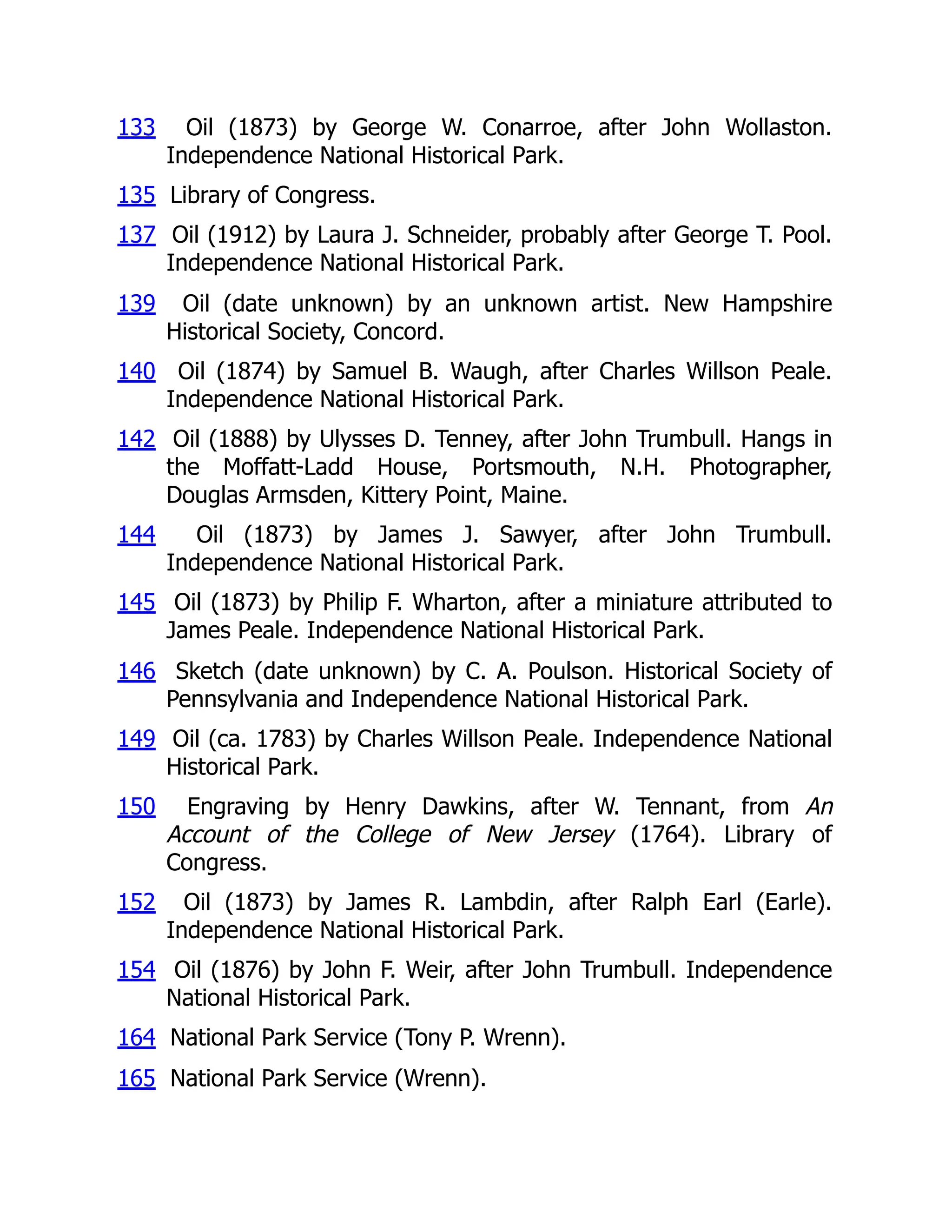 133 Oil (1873) by George W. Conarroe, after John Wollaston.
Independence National Historical Park.
135 Library of Congress.
137 Oil (1912) by Laura J. Schneider, probably after George T. Pool.
Independence National Historical Park.
139 Oil (date unknown) by an unknown artist. New Hampshire
Historical Society, Concord.
140 Oil (1874) by Samuel B. Waugh, after Charles Willson Peale.
Independence National Historical Park.
142 Oil (1888) by Ulysses D. Tenney, after John Trumbull. Hangs in
the Moffatt-Ladd House, Portsmouth, N.H. Photographer,
Douglas Armsden, Kittery Point, Maine.
144 Oil (1873) by James J. Sawyer, after John Trumbull.
Independence National Historical Park.
145 Oil (1873) by Philip F. Wharton, after a miniature attributed to
James Peale. Independence National Historical Park.
146 Sketch (date unknown) by C. A. Poulson. Historical Society of
Pennsylvania and Independence National Historical Park.
149 Oil (ca. 1783) by Charles Willson Peale. Independence National
Historical Park.
150 Engraving by Henry Dawkins, after W. Tennant, from An
Account of the College of New Jersey (1764). Library of
Congress.
152 Oil (1873) by James R. Lambdin, after Ralph Earl (Earle).
Independence National Historical Park.
154 Oil (1876) by John F. Weir, after John Trumbull. Independence
National Historical Park.
164 National Park Service (Tony P. Wrenn).
165 National Park Service (Wrenn).
 