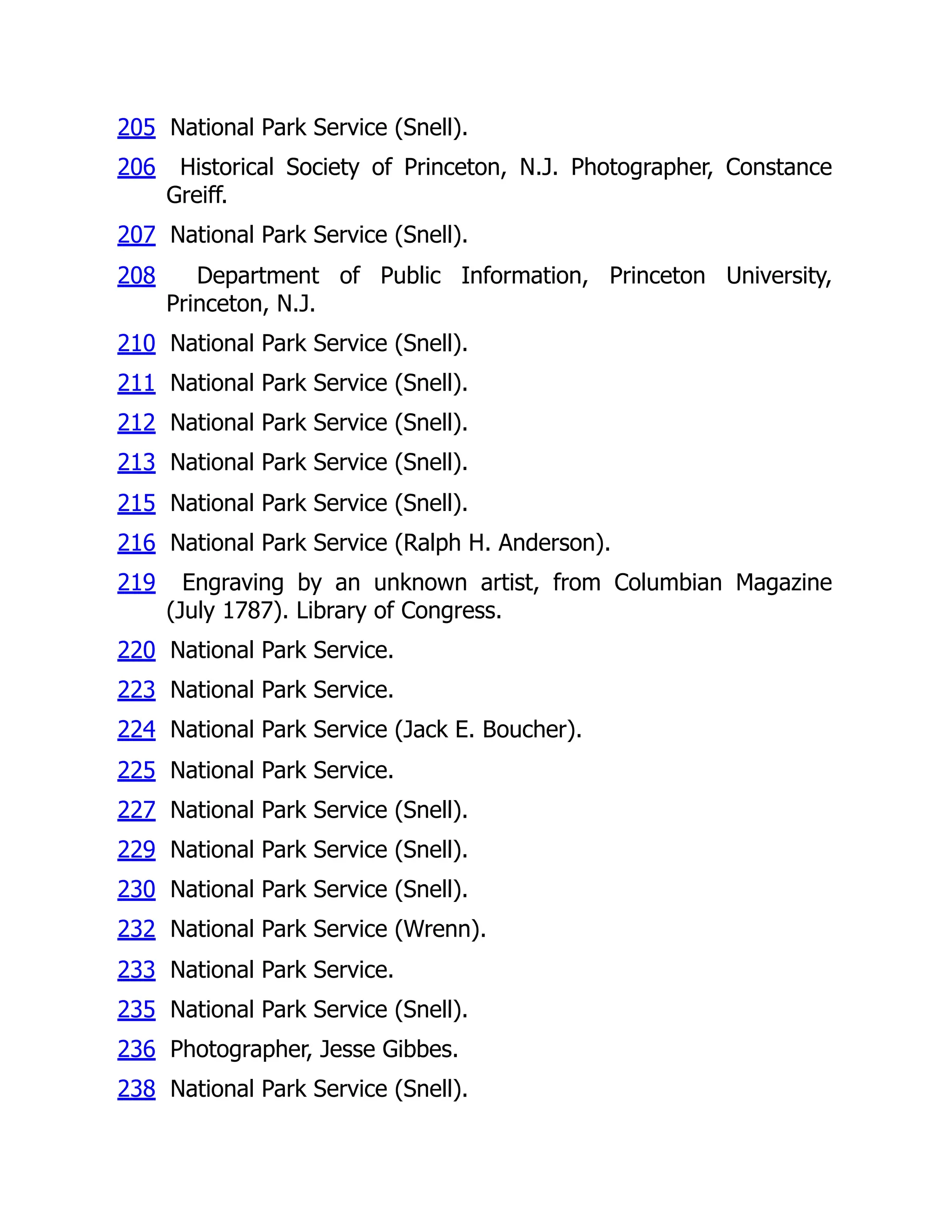205 National Park Service (Snell).
206 Historical Society of Princeton, N.J. Photographer, Constance
Greiff.
207 National Park Service (Snell).
208 Department of Public Information, Princeton University,
Princeton, N.J.
210 National Park Service (Snell).
211 National Park Service (Snell).
212 National Park Service (Snell).
213 National Park Service (Snell).
215 National Park Service (Snell).
216 National Park Service (Ralph H. Anderson).
219 Engraving by an unknown artist, from Columbian Magazine
(July 1787). Library of Congress.
220 National Park Service.
223 National Park Service.
224 National Park Service (Jack E. Boucher).
225 National Park Service.
227 National Park Service (Snell).
229 National Park Service (Snell).
230 National Park Service (Snell).
232 National Park Service (Wrenn).
233 National Park Service.
235 National Park Service (Snell).
236 Photographer, Jesse Gibbes.
238 National Park Service (Snell).
 