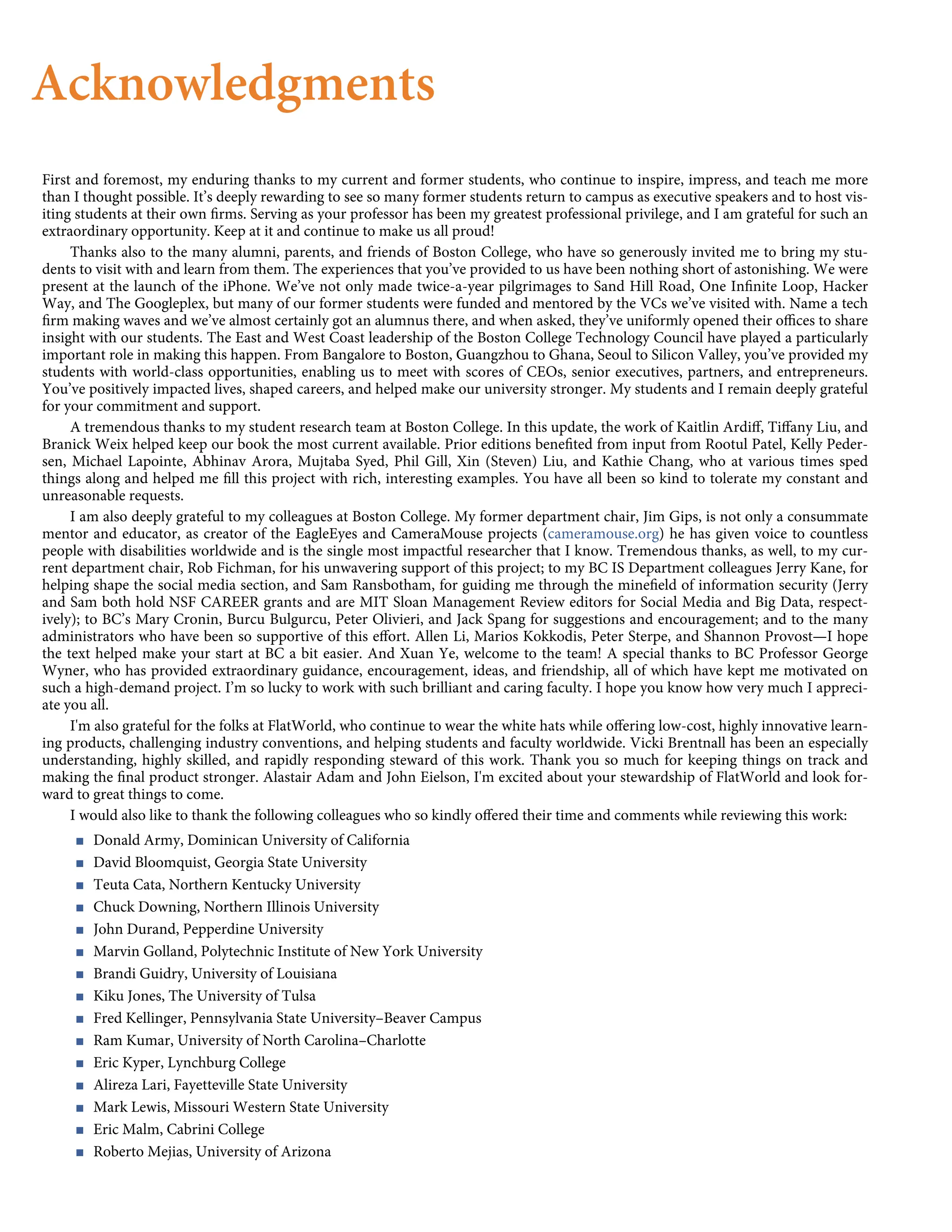 Acknowledgments
First and foremost, my enduring thanks to my current and former students, who continue to inspire, impress, and teach me more
than I thought possible. It’s deeply rewarding to see so many former students return to campus as executive speakers and to host vis-
iting students at their own ﬁrms. Serving as your professor has been my greatest professional privilege, and I am grateful for such an
extraordinary opportunity. Keep at it and continue to make us all proud!
Thanks also to the many alumni, parents, and friends of Boston College, who have so generously invited me to bring my stu-
dents to visit with and learn from them. The experiences that you’ve provided to us have been nothing short of astonishing. We were
present at the launch of the iPhone. We’ve not only made twice-a-year pilgrimages to Sand Hill Road, One Inﬁnite Loop, Hacker
Way, and The Googleplex, but many of our former students were funded and mentored by the VCs we’ve visited with. Name a tech
ﬁrm making waves and we’ve almost certainly got an alumnus there, and when asked, they’ve uniformly opened their oﬃces to share
insight with our students. The East and West Coast leadership of the Boston College Technology Council have played a particularly
important role in making this happen. From Bangalore to Boston, Guangzhou to Ghana, Seoul to Silicon Valley, you’ve provided my
students with world-class opportunities, enabling us to meet with scores of CEOs, senior executives, partners, and entrepreneurs.
You’ve positively impacted lives, shaped careers, and helped make our university stronger. My students and I remain deeply grateful
for your commitment and support.
A tremendous thanks to my student research team at Boston College. In this update, the work of Kaitlin Ardiﬀ, Tiﬀany Liu, and
Branick Weix helped keep our book the most current available. Prior editions beneﬁted from input from Rootul Patel, Kelly Peder-
sen, Michael Lapointe, Abhinav Arora, Mujtaba Syed, Phil Gill, Xin (Steven) Liu, and Kathie Chang, who at various times sped
things along and helped me ﬁll this project with rich, interesting examples. You have all been so kind to tolerate my constant and
unreasonable requests.
I am also deeply grateful to my colleagues at Boston College. My former department chair, Jim Gips, is not only a consummate
mentor and educator, as creator of the EagleEyes and CameraMouse projects (cameramouse.org) he has given voice to countless
people with disabilities worldwide and is the single most impactful researcher that I know. Tremendous thanks, as well, to my cur-
rent department chair, Rob Fichman, for his unwavering support of this project; to my BC IS Department colleagues Jerry Kane, for
helping shape the social media section, and Sam Ransbotham, for guiding me through the mineﬁeld of information security (Jerry
and Sam both hold NSF CAREER grants and are MIT Sloan Management Review editors for Social Media and Big Data, respect-
ively); to BC’s Mary Cronin, Burcu Bulgurcu, Peter Olivieri, and Jack Spang for suggestions and encouragement; and to the many
administrators who have been so supportive of this eﬀort. Allen Li, Marios Kokkodis, Peter Sterpe, and Shannon Provost—I hope
the text helped make your start at BC a bit easier. And Xuan Ye, welcome to the team! A special thanks to BC Professor George
Wyner, who has provided extraordinary guidance, encouragement, ideas, and friendship, all of which have kept me motivated on
such a high-demand project. I’m so lucky to work with such brilliant and caring faculty. I hope you know how very much I appreci-
ate you all.
I'm also grateful for the folks at FlatWorld, who continue to wear the white hats while oﬀering low-cost, highly innovative learn-
ing products, challenging industry conventions, and helping students and faculty worldwide. Vicki Brentnall has been an especially
understanding, highly skilled, and rapidly responding steward of this work. Thank you so much for keeping things on track and
making the ﬁnal product stronger. Alastair Adam and John Eielson, I'm excited about your stewardship of FlatWorld and look for-
ward to great things to come.
I would also like to thank the following colleagues who so kindly oﬀered their time and comments while reviewing this work:
< Donald Army, Dominican University of California
< David Bloomquist, Georgia State University
< Teuta Cata, Northern Kentucky University
< Chuck Downing, Northern Illinois University
< John Durand, Pepperdine University
< Marvin Golland, Polytechnic Institute of New York University
< Brandi Guidry, University of Louisiana
< Kiku Jones, The University of Tulsa
< Fred Kellinger, Pennsylvania State University–Beaver Campus
< Ram Kumar, University of North Carolina–Charlotte
< Eric Kyper, Lynchburg College
< Alireza Lari, Fayetteville State University
< Mark Lewis, Missouri Western State University
< Eric Malm, Cabrini College
< Roberto Mejias, University of Arizona
 
