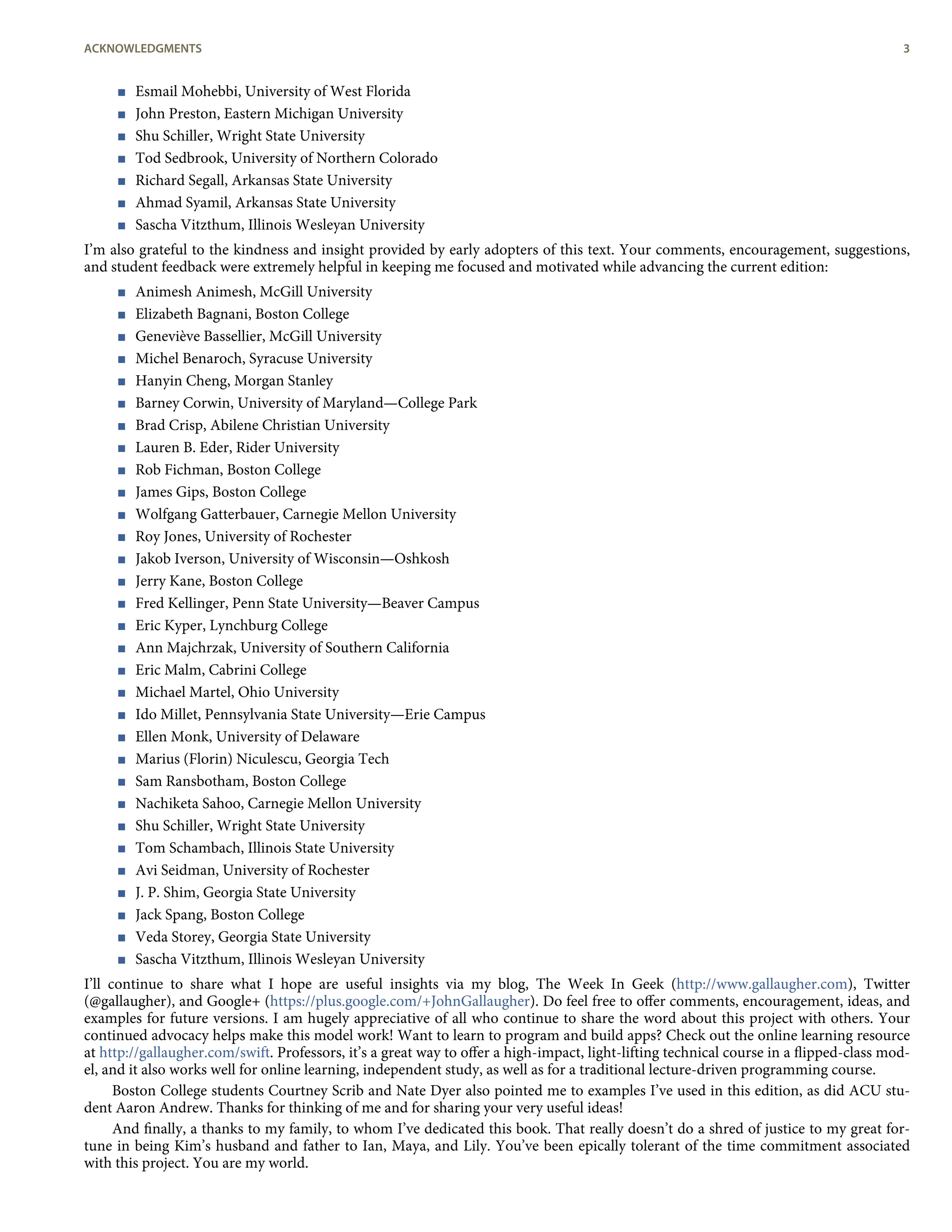 < Esmail Mohebbi, University of West Florida
< John Preston, Eastern Michigan University
< Shu Schiller, Wright State University
< Tod Sedbrook, University of Northern Colorado
< Richard Segall, Arkansas State University
< Ahmad Syamil, Arkansas State University
< Sascha Vitzthum, Illinois Wesleyan University
I’m also grateful to the kindness and insight provided by early adopters of this text. Your comments, encouragement, suggestions,
and student feedback were extremely helpful in keeping me focused and motivated while advancing the current edition:
< Animesh Animesh, McGill University
< Elizabeth Bagnani, Boston College
< Geneviève Bassellier, McGill University
< Michel Benaroch, Syracuse University
< Hanyin Cheng, Morgan Stanley
< Barney Corwin, University of Maryland—College Park
< Brad Crisp, Abilene Christian University
< Lauren B. Eder, Rider University
< Rob Fichman, Boston College
< James Gips, Boston College
< Wolfgang Gatterbauer, Carnegie Mellon University
< Roy Jones, University of Rochester
< Jakob Iverson, University of Wisconsin—Oshkosh
< Jerry Kane, Boston College
< Fred Kellinger, Penn State University—Beaver Campus
< Eric Kyper, Lynchburg College
< Ann Majchrzak, University of Southern California
< Eric Malm, Cabrini College
< Michael Martel, Ohio University
< Ido Millet, Pennsylvania State University—Erie Campus
< Ellen Monk, University of Delaware
< Marius (Florin) Niculescu, Georgia Tech
< Sam Ransbotham, Boston College
< Nachiketa Sahoo, Carnegie Mellon University
< Shu Schiller, Wright State University
< Tom Schambach, Illinois State University
< Avi Seidman, University of Rochester
< J. P. Shim, Georgia State University
< Jack Spang, Boston College
< Veda Storey, Georgia State University
< Sascha Vitzthum, Illinois Wesleyan University
I’ll continue to share what I hope are useful insights via my blog, The Week In Geek (http://www.gallaugher.com), Twitter
(@gallaugher), and Google+ (https://plus.google.com/+JohnGallaugher). Do feel free to oﬀer comments, encouragement, ideas, and
examples for future versions. I am hugely appreciative of all who continue to share the word about this project with others. Your
continued advocacy helps make this model work! Want to learn to program and build apps? Check out the online learning resource
at http://gallaugher.com/swift. Professors, it’s a great way to oﬀer a high-impact, light-lifting technical course in a ﬂipped-class mod-
el, and it also works well for online learning, independent study, as well as for a traditional lecture-driven programming course.
Boston College students Courtney Scrib and Nate Dyer also pointed me to examples I’ve used in this edition, as did ACU stu-
dent Aaron Andrew. Thanks for thinking of me and for sharing your very useful ideas!
And ﬁnally, a thanks to my family, to whom I’ve dedicated this book. That really doesn’t do a shred of justice to my great for-
tune in being Kim’s husband and father to Ian, Maya, and Lily. You’ve been epically tolerant of the time commitment associated
with this project. You are my world.
ACKNOWLEDGMENTS 3
 