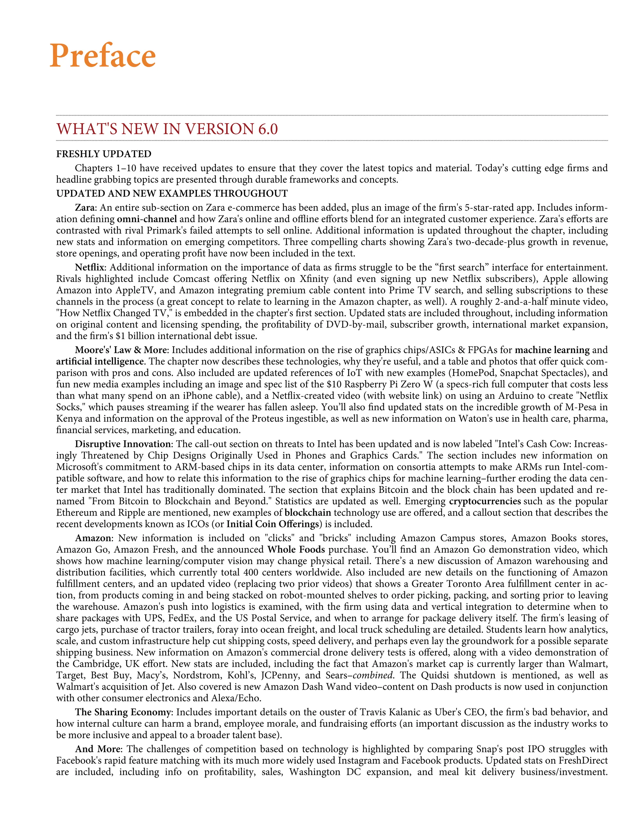 Preface
WHAT'S NEW IN VERSION 6.0
FRESHLY UPDATED
Chapters 1–10 have received updates to ensure that they cover the latest topics and material. Today’s cutting edge ﬁrms and
headline grabbing topics are presented through durable frameworks and concepts.
UPDATED AND NEW EXAMPLES THROUGHOUT
Zara: An entire sub-section on Zara e-commerce has been added, plus an image of the ﬁrm's 5-star-rated app. Includes inform-
ation deﬁning omni-channel and how Zara's online and oﬄine eﬀorts blend for an integrated customer experience. Zara's eﬀorts are
contrasted with rival Primark's failed attempts to sell online. Additional information is updated throughout the chapter, including
new stats and information on emerging competitors. Three compelling charts showing Zara's two-decade-plus growth in revenue,
store openings, and operating proﬁt have now been included in the text.
Netﬂix: Additional information on the importance of data as ﬁrms struggle to be the “ﬁrst search” interface for entertainment.
Rivals highlighted include Comcast oﬀering Netﬂix on Xﬁnity (and even signing up new Netﬂix subscribers), Apple allowing
Amazon into AppleTV, and Amazon integrating premium cable content into Prime TV search, and selling subscriptions to these
channels in the process (a great concept to relate to learning in the Amazon chapter, as well). A roughly 2-and-a-half minute video,
"How Netﬂix Changed TV," is embedded in the chapter's ﬁrst section. Updated stats are included throughout, including information
on original content and licensing spending, the proﬁtability of DVD-by-mail, subscriber growth, international market expansion,
and the ﬁrm's $1 billion international debt issue.
Moore's' Law & More: Includes additional information on the rise of graphics chips/ASICs & FPGAs for machine learning and
artiﬁcial intelligence. The chapter now describes these technologies, why they're useful, and a table and photos that oﬀer quick com-
parison with pros and cons. Also included are updated references of IoT with new examples (HomePod, Snapchat Spectacles), and
fun new media examples including an image and spec list of the $10 Raspberry Pi Zero W (a specs-rich full computer that costs less
than what many spend on an iPhone cable), and a Netﬂix-created video (with website link) on using an Arduino to create "Netﬂix
Socks," which pauses streaming if the wearer has fallen asleep. You’ll also ﬁnd updated stats on the incredible growth of M-Pesa in
Kenya and information on the approval of the Proteus ingestible, as well as new information on Waton's use in health care, pharma,
ﬁnancial services, marketing, and education.
Disruptive Innovation: The call-out section on threats to Intel has been updated and is now labeled "Intel’s Cash Cow: Increas-
ingly Threatened by Chip Designs Originally Used in Phones and Graphics Cards." The section includes new information on
Microsoft's commitment to ARM-based chips in its data center, information on consortia attempts to make ARMs run Intel-com-
patible software, and how to relate this information to the rise of graphics chips for machine learning–further eroding the data cen-
ter market that Intel has traditionally dominated. The section that explains Bitcoin and the block chain has been updated and re-
named "From Bitcoin to Blockchain and Beyond." Statistics are updated as well. Emerging cryptocurrencies such as the popular
Ethereum and Ripple are mentioned, new examples of blockchain technology use are oﬀered, and a callout section that describes the
recent developments known as ICOs (or Initial Coin Oﬀerings) is included.
Amazon: New information is included on "clicks" and "bricks" including Amazon Campus stores, Amazon Books stores,
Amazon Go, Amazon Fresh, and the announced Whole Foods purchase. You’ll ﬁnd an Amazon Go demonstration video, which
shows how machine learning/computer vision may change physical retail. There’s a new discussion of Amazon warehousing and
distribution facilities, which currently total 400 centers worldwide. Also included are new details on the functioning of Amazon
fulﬁllment centers, and an updated video (replacing two prior videos) that shows a Greater Toronto Area fulﬁllment center in ac-
tion, from products coming in and being stacked on robot-mounted shelves to order picking, packing, and sorting prior to leaving
the warehouse. Amazon's push into logistics is examined, with the ﬁrm using data and vertical integration to determine when to
share packages with UPS, FedEx, and the US Postal Service, and when to arrange for package delivery itself. The ﬁrm's leasing of
cargo jets, purchase of tractor trailers, foray into ocean freight, and local truck scheduling are detailed. Students learn how analytics,
scale, and custom infrastructure help cut shipping costs, speed delivery, and perhaps even lay the groundwork for a possible separate
shipping business. New information on Amazon's commercial drone delivery tests is oﬀered, along with a video demonstration of
the Cambridge, UK eﬀort. New stats are included, including the fact that Amazon's market cap is currently larger than Walmart,
Target, Best Buy, Macy’s, Nordstrom, Kohl’s, JCPenny, and Sears–combined. The Quidsi shutdown is mentioned, as well as
Walmart's acquisition of Jet. Also covered is new Amazon Dash Wand video–content on Dash products is now used in conjunction
with other consumer electronics and Alexa/Echo.
The Sharing Economy: Includes important details on the ouster of Travis Kalanic as Uber's CEO, the ﬁrm's bad behavior, and
how internal culture can harm a brand, employee morale, and fundraising eﬀorts (an important discussion as the industry works to
be more inclusive and appeal to a broader talent base).
And More: The challenges of competition based on technology is highlighted by comparing Snap's post IPO struggles with
Facebook's rapid feature matching with its much more widely used Instagram and Facebook products. Updated stats on FreshDirect
are included, including info on proﬁtability, sales, Washington DC expansion, and meal kit delivery business/investment.
 