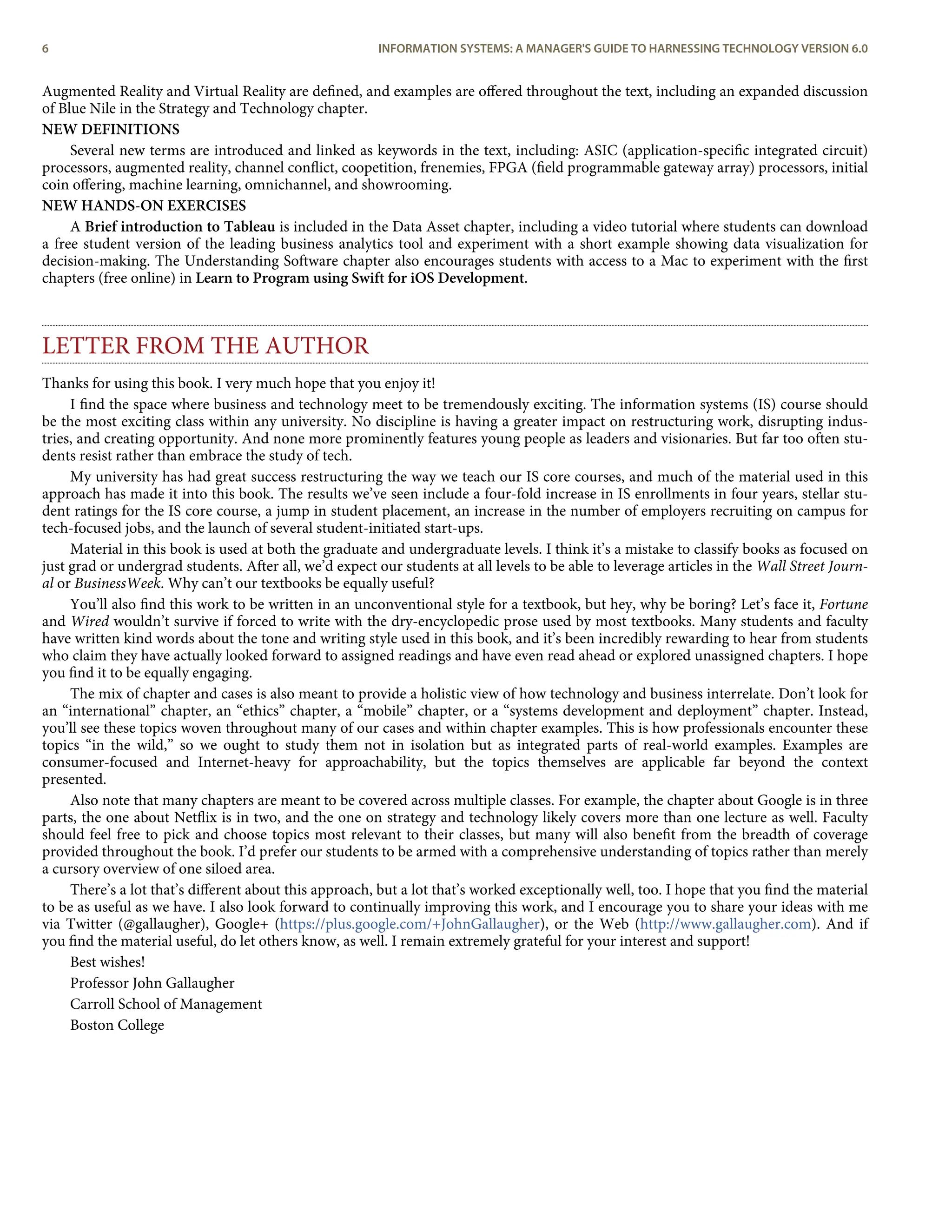Augmented Reality and Virtual Reality are deﬁned, and examples are oﬀered throughout the text, including an expanded discussion
of Blue Nile in the Strategy and Technology chapter.
NEW DEFINITIONS
Several new terms are introduced and linked as keywords in the text, including: ASIC (application-speciﬁc integrated circuit)
processors, augmented reality, channel conﬂict, coopetition, frenemies, FPGA (ﬁeld programmable gateway array) processors, initial
coin oﬀering, machine learning, omnichannel, and showrooming.
NEW HANDS-ON EXERCISES
A Brief introduction to Tableau is included in the Data Asset chapter, including a video tutorial where students can download
a free student version of the leading business analytics tool and experiment with a short example showing data visualization for
decision-making. The Understanding Software chapter also encourages students with access to a Mac to experiment with the ﬁrst
chapters (free online) in Learn to Program using Swift for iOS Development.
LETTER FROM THE AUTHOR
Thanks for using this book. I very much hope that you enjoy it!
I ﬁnd the space where business and technology meet to be tremendously exciting. The information systems (IS) course should
be the most exciting class within any university. No discipline is having a greater impact on restructuring work, disrupting indus-
tries, and creating opportunity. And none more prominently features young people as leaders and visionaries. But far too often stu-
dents resist rather than embrace the study of tech.
My university has had great success restructuring the way we teach our IS core courses, and much of the material used in this
approach has made it into this book. The results we’ve seen include a four-fold increase in IS enrollments in four years, stellar stu-
dent ratings for the IS core course, a jump in student placement, an increase in the number of employers recruiting on campus for
tech-focused jobs, and the launch of several student-initiated start-ups.
Material in this book is used at both the graduate and undergraduate levels. I think it’s a mistake to classify books as focused on
just grad or undergrad students. After all, we’d expect our students at all levels to be able to leverage articles in the Wall Street Journ-
al or BusinessWeek. Why can’t our textbooks be equally useful?
You’ll also ﬁnd this work to be written in an unconventional style for a textbook, but hey, why be boring? Let’s face it, Fortune
and Wired wouldn’t survive if forced to write with the dry-encyclopedic prose used by most textbooks. Many students and faculty
have written kind words about the tone and writing style used in this book, and it’s been incredibly rewarding to hear from students
who claim they have actually looked forward to assigned readings and have even read ahead or explored unassigned chapters. I hope
you ﬁnd it to be equally engaging.
The mix of chapter and cases is also meant to provide a holistic view of how technology and business interrelate. Don’t look for
an “international” chapter, an “ethics” chapter, a “mobile” chapter, or a “systems development and deployment” chapter. Instead,
you’ll see these topics woven throughout many of our cases and within chapter examples. This is how professionals encounter these
topics “in the wild,” so we ought to study them not in isolation but as integrated parts of real-world examples. Examples are
consumer-focused and Internet-heavy for approachability, but the topics themselves are applicable far beyond the context
presented.
Also note that many chapters are meant to be covered across multiple classes. For example, the chapter about Google is in three
parts, the one about Netﬂix is in two, and the one on strategy and technology likely covers more than one lecture as well. Faculty
should feel free to pick and choose topics most relevant to their classes, but many will also beneﬁt from the breadth of coverage
provided throughout the book. I’d prefer our students to be armed with a comprehensive understanding of topics rather than merely
a cursory overview of one siloed area.
There’s a lot that’s diﬀerent about this approach, but a lot that’s worked exceptionally well, too. I hope that you ﬁnd the material
to be as useful as we have. I also look forward to continually improving this work, and I encourage you to share your ideas with me
via Twitter (@gallaugher), Google+ (https://plus.google.com/+JohnGallaugher), or the Web (http://www.gallaugher.com). And if
you ﬁnd the material useful, do let others know, as well. I remain extremely grateful for your interest and support!
Best wishes!
Professor John Gallaugher
Carroll School of Management
Boston College
6 INFORMATION SYSTEMS: A MANAGER'S GUIDE TO HARNESSING TECHNOLOGY VERSION 6.0
 