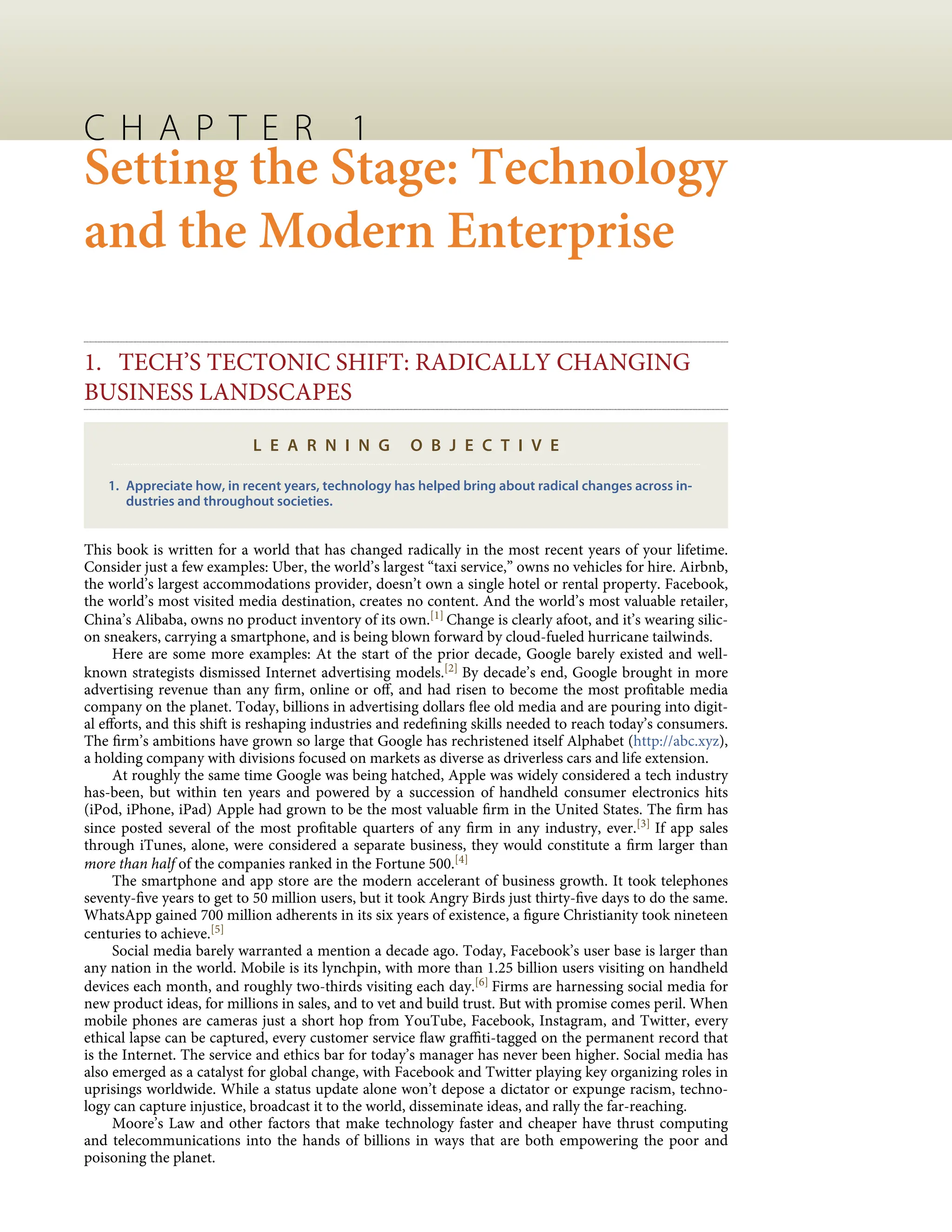 C H A P T E R 1
Setting the Stage: Technology
and the Modern Enterprise
1. TECH’S TECTONIC SHIFT: RADICALLY CHANGING
BUSINESS LANDSCAPES
L E A R N I N G O B J E C T I V E
1. Appreciate how, in recent years, technology has helped bring about radical changes across in-
dustries and throughout societies.
This book is written for a world that has changed radically in the most recent years of your lifetime.
Consider just a few examples: Uber, the world’s largest “taxi service,” owns no vehicles for hire. Airbnb,
the world’s largest accommodations provider, doesn’t own a single hotel or rental property. Facebook,
the world’s most visited media destination, creates no content. And the world’s most valuable retailer,
China’s Alibaba, owns no product inventory of its own.[1] Change is clearly afoot, and it’s wearing silic-
on sneakers, carrying a smartphone, and is being blown forward by cloud-fueled hurricane tailwinds.
Here are some more examples: At the start of the prior decade, Google barely existed and well-
known strategists dismissed Internet advertising models.[2] By decade’s end, Google brought in more
advertising revenue than any ﬁrm, online or oﬀ, and had risen to become the most proﬁtable media
company on the planet. Today, billions in advertising dollars ﬂee old media and are pouring into digit-
al eﬀorts, and this shift is reshaping industries and redeﬁning skills needed to reach today’s consumers.
The ﬁrm’s ambitions have grown so large that Google has rechristened itself Alphabet (http://abc.xyz),
a holding company with divisions focused on markets as diverse as driverless cars and life extension.
At roughly the same time Google was being hatched, Apple was widely considered a tech industry
has-been, but within ten years and powered by a succession of handheld consumer electronics hits
(iPod, iPhone, iPad) Apple had grown to be the most valuable ﬁrm in the United States. The ﬁrm has
since posted several of the most proﬁtable quarters of any ﬁrm in any industry, ever.[3] If app sales
through iTunes, alone, were considered a separate business, they would constitute a ﬁrm larger than
more than half of the companies ranked in the Fortune 500.[4]
The smartphone and app store are the modern accelerant of business growth. It took telephones
seventy-ﬁve years to get to 50 million users, but it took Angry Birds just thirty-ﬁve days to do the same.
WhatsApp gained 700 million adherents in its six years of existence, a ﬁgure Christianity took nineteen
centuries to achieve.[5]
Social media barely warranted a mention a decade ago. Today, Facebook’s user base is larger than
any nation in the world. Mobile is its lynchpin, with more than 1.25 billion users visiting on handheld
devices each month, and roughly two-thirds visiting each day.[6] Firms are harnessing social media for
new product ideas, for millions in sales, and to vet and build trust. But with promise comes peril. When
mobile phones are cameras just a short hop from YouTube, Facebook, Instagram, and Twitter, every
ethical lapse can be captured, every customer service ﬂaw graﬃti-tagged on the permanent record that
is the Internet. The service and ethics bar for today’s manager has never been higher. Social media has
also emerged as a catalyst for global change, with Facebook and Twitter playing key organizing roles in
uprisings worldwide. While a status update alone won’t depose a dictator or expunge racism, techno-
logy can capture injustice, broadcast it to the world, disseminate ideas, and rally the far-reaching.
Moore’s Law and other factors that make technology faster and cheaper have thrust computing
and telecommunications into the hands of billions in ways that are both empowering the poor and
poisoning the planet.
 