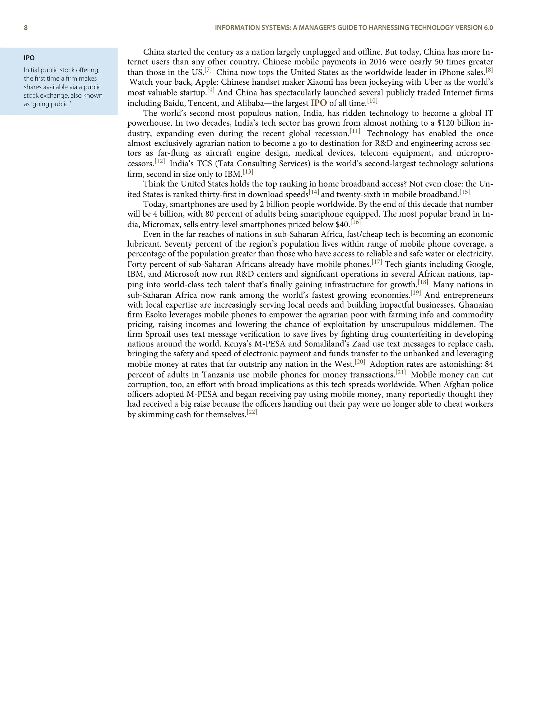IPO
Initial public stock oﬀering,
the ﬁrst time a ﬁrm makes
shares available via a public
stock exchange, also known
as ‘going public.’
China started the century as a nation largely unplugged and oﬄine. But today, China has more In-
ternet users than any other country. Chinese mobile payments in 2016 were nearly 50 times greater
than those in the US.[7] China now tops the United States as the worldwide leader in iPhone sales.[8]
Watch your back, Apple: Chinese handset maker Xiaomi has been jockeying with Uber as the world’s
most valuable startup.[9] And China has spectacularly launched several publicly traded Internet ﬁrms
including Baidu, Tencent, and Alibaba—the largest IPO of all time.[10]
The world’s second most populous nation, India, has ridden technology to become a global IT
powerhouse. In two decades, India’s tech sector has grown from almost nothing to a $120 billion in-
dustry, expanding even during the recent global recession.[11] Technology has enabled the once
almost-exclusively-agrarian nation to become a go-to destination for R&D and engineering across sec-
tors as far-ﬂung as aircraft engine design, medical devices, telecom equipment, and micropro-
cessors.[12] India’s TCS (Tata Consulting Services) is the world’s second-largest technology solutions
ﬁrm, second in size only to IBM.[13]
Think the United States holds the top ranking in home broadband access? Not even close: the Un-
ited States is ranked thirty-ﬁrst in download speeds[14] and twenty-sixth in mobile broadband.[15]
Today, smartphones are used by 2 billion people worldwide. By the end of this decade that number
will be 4 billion, with 80 percent of adults being smartphone equipped. The most popular brand in In-
dia, Micromax, sells entry-level smartphones priced below $40.[16]
Even in the far reaches of nations in sub-Saharan Africa, fast/cheap tech is becoming an economic
lubricant. Seventy percent of the region’s population lives within range of mobile phone coverage, a
percentage of the population greater than those who have access to reliable and safe water or electricity.
Forty percent of sub-Saharan Africans already have mobile phones.[17] Tech giants including Google,
IBM, and Microsoft now run R&D centers and signiﬁcant operations in several African nations, tap-
ping into world-class tech talent that’s ﬁnally gaining infrastructure for growth.[18] Many nations in
sub-Saharan Africa now rank among the world’s fastest growing economies.[19] And entrepreneurs
with local expertise are increasingly serving local needs and building impactful businesses. Ghanaian
ﬁrm Esoko leverages mobile phones to empower the agrarian poor with farming info and commodity
pricing, raising incomes and lowering the chance of exploitation by unscrupulous middlemen. The
ﬁrm Sproxil uses text message veriﬁcation to save lives by ﬁghting drug counterfeiting in developing
nations around the world. Kenya’s M-PESA and Somaliland’s Zaad use text messages to replace cash,
bringing the safety and speed of electronic payment and funds transfer to the unbanked and leveraging
mobile money at rates that far outstrip any nation in the West.[20] Adoption rates are astonishing: 84
percent of adults in Tanzania use mobile phones for money transactions.[21] Mobile money can cut
corruption, too, an eﬀort with broad implications as this tech spreads worldwide. When Afghan police
oﬃcers adopted M-PESA and began receiving pay using mobile money, many reportedly thought they
had received a big raise because the oﬃcers handing out their pay were no longer able to cheat workers
by skimming cash for themselves.[22]
8 INFORMATION SYSTEMS: A MANAGER'S GUIDE TO HARNESSING TECHNOLOGY VERSION 6.0
 