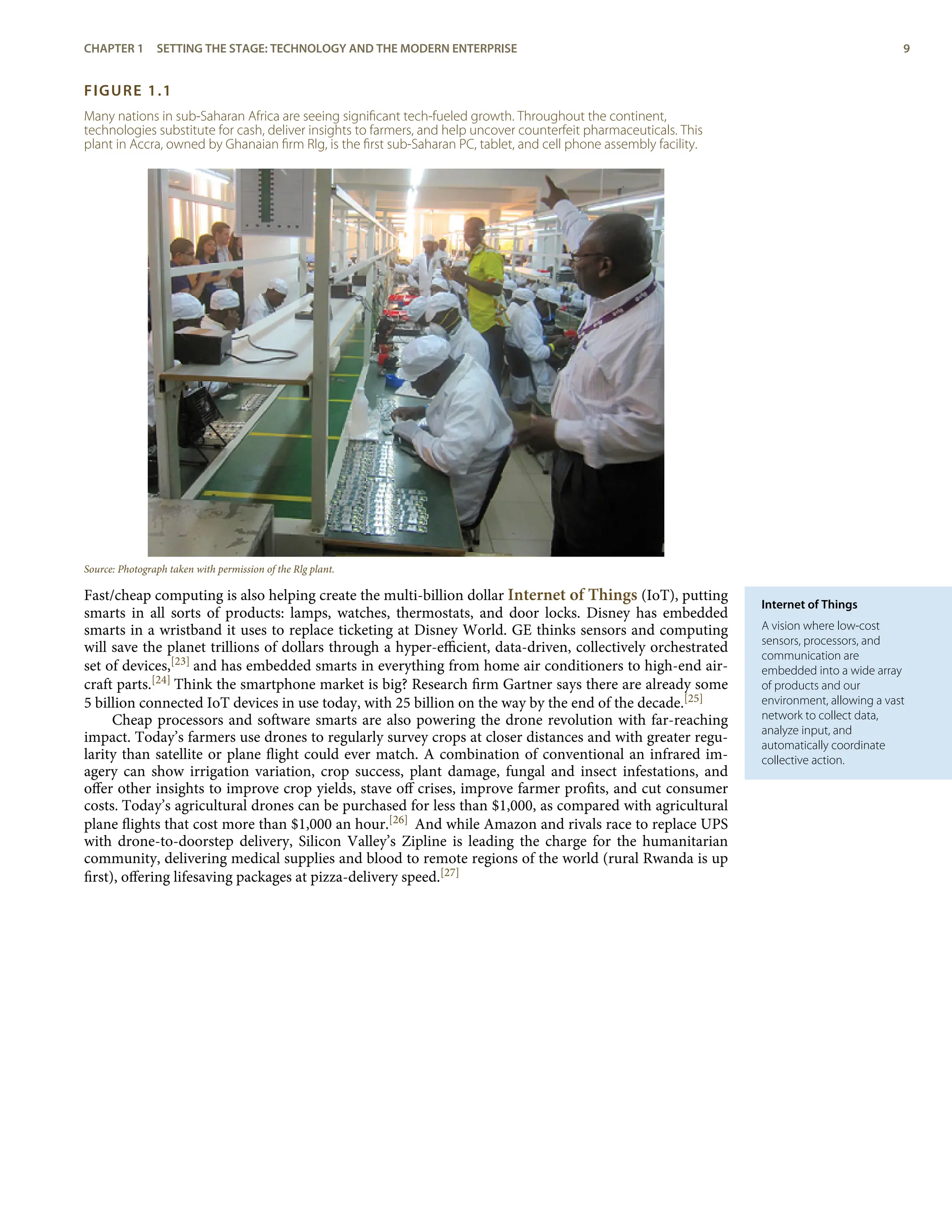 Internet of Things
A vision where low-cost
sensors, processors, and
communication are
embedded into a wide array
of products and our
environment, allowing a vast
network to collect data,
analyze input, and
automatically coordinate
collective action.
FIGURE 1.1
Many nations in sub-Saharan Africa are seeing signiﬁcant tech-fueled growth. Throughout the continent,
technologies substitute for cash, deliver insights to farmers, and help uncover counterfeit pharmaceuticals. This
plant in Accra, owned by Ghanaian ﬁrm Rlg, is the ﬁrst sub-Saharan PC, tablet, and cell phone assembly facility.
Source: Photograph taken with permission of the Rlg plant.
Fast/cheap computing is also helping create the multi-billion dollar Internet of Things (IoT), putting
smarts in all sorts of products: lamps, watches, thermostats, and door locks. Disney has embedded
smarts in a wristband it uses to replace ticketing at Disney World. GE thinks sensors and computing
will save the planet trillions of dollars through a hyper-eﬃcient, data-driven, collectively orchestrated
set of devices,[23] and has embedded smarts in everything from home air conditioners to high-end air-
craft parts.[24] Think the smartphone market is big? Research ﬁrm Gartner says there are already some
5 billion connected IoT devices in use today, with 25 billion on the way by the end of the decade.[25]
Cheap processors and software smarts are also powering the drone revolution with far-reaching
impact. Today’s farmers use drones to regularly survey crops at closer distances and with greater regu-
larity than satellite or plane ﬂight could ever match. A combination of conventional an infrared im-
agery can show irrigation variation, crop success, plant damage, fungal and insect infestations, and
oﬀer other insights to improve crop yields, stave oﬀ crises, improve farmer proﬁts, and cut consumer
costs. Today’s agricultural drones can be purchased for less than $1,000, as compared with agricultural
plane ﬂights that cost more than $1,000 an hour.[26] And while Amazon and rivals race to replace UPS
with drone-to-doorstep delivery, Silicon Valley’s Zipline is leading the charge for the humanitarian
community, delivering medical supplies and blood to remote regions of the world (rural Rwanda is up
ﬁrst), oﬀering lifesaving packages at pizza-delivery speed.[27]
CHAPTER 1 SETTING THE STAGE: TECHNOLOGY AND THE MODERN ENTERPRISE 9
 