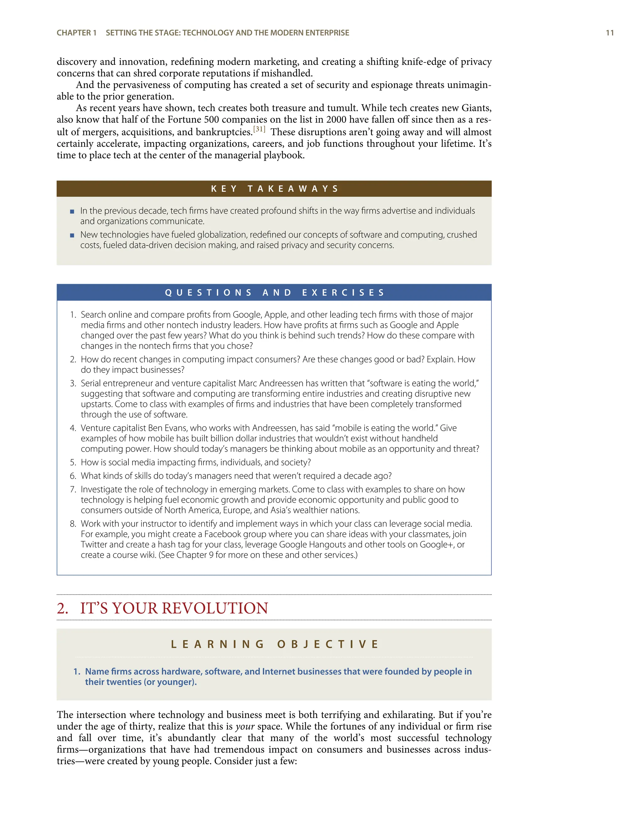 discovery and innovation, redeﬁning modern marketing, and creating a shifting knife-edge of privacy
concerns that can shred corporate reputations if mishandled.
And the pervasiveness of computing has created a set of security and espionage threats unimagin-
able to the prior generation.
As recent years have shown, tech creates both treasure and tumult. While tech creates new Giants,
also know that half of the Fortune 500 companies on the list in 2000 have fallen oﬀ since then as a res-
ult of mergers, acquisitions, and bankruptcies.[31] These disruptions aren’t going away and will almost
certainly accelerate, impacting organizations, careers, and job functions throughout your lifetime. It’s
time to place tech at the center of the managerial playbook.
K E Y T A K E A W A Y S
< In the previous decade, tech ﬁrms have created profound shifts in the way ﬁrms advertise and individuals
and organizations communicate.
< New technologies have fueled globalization, redeﬁned our concepts of software and computing, crushed
costs, fueled data-driven decision making, and raised privacy and security concerns.
Q U E S T I O N S A N D E X E R C I S E S
1. Search online and compare proﬁts from Google, Apple, and other leading tech ﬁrms with those of major
media ﬁrms and other nontech industry leaders. How have proﬁts at ﬁrms such as Google and Apple
changed over the past few years? What do you think is behind such trends? How do these compare with
changes in the nontech ﬁrms that you chose?
2. How do recent changes in computing impact consumers? Are these changes good or bad? Explain. How
do they impact businesses?
3. Serial entrepreneur and venture capitalist Marc Andreessen has written that “software is eating the world,”
suggesting that software and computing are transforming entire industries and creating disruptive new
upstarts. Come to class with examples of ﬁrms and industries that have been completely transformed
through the use of software.
4. Venture capitalist Ben Evans, who works with Andreessen, has said “mobile is eating the world.” Give
examples of how mobile has built billion dollar industries that wouldn’t exist without handheld
computing power. How should today’s managers be thinking about mobile as an opportunity and threat?
5. How is social media impacting ﬁrms, individuals, and society?
6. What kinds of skills do today’s managers need that weren’t required a decade ago?
7. Investigate the role of technology in emerging markets. Come to class with examples to share on how
technology is helping fuel economic growth and provide economic opportunity and public good to
consumers outside of North America, Europe, and Asia’s wealthier nations.
8. Work with your instructor to identify and implement ways in which your class can leverage social media.
For example, you might create a Facebook group where you can share ideas with your classmates, join
Twitter and create a hash tag for your class, leverage Google Hangouts and other tools on Google+, or
create a course wiki. (See Chapter 9 for more on these and other services.)
2. IT’S YOUR REVOLUTION
L E A R N I N G O B J E C T I V E
1. Name ﬁrms across hardware, software, and Internet businesses that were founded by people in
their twenties (or younger).
The intersection where technology and business meet is both terrifying and exhilarating. But if you’re
under the age of thirty, realize that this is your space. While the fortunes of any individual or ﬁrm rise
and fall over time, it’s abundantly clear that many of the world’s most successful technology
ﬁrms—organizations that have had tremendous impact on consumers and businesses across indus-
tries—were created by young people. Consider just a few:
CHAPTER 1 SETTING THE STAGE: TECHNOLOGY AND THE MODERN ENTERPRISE 11
 