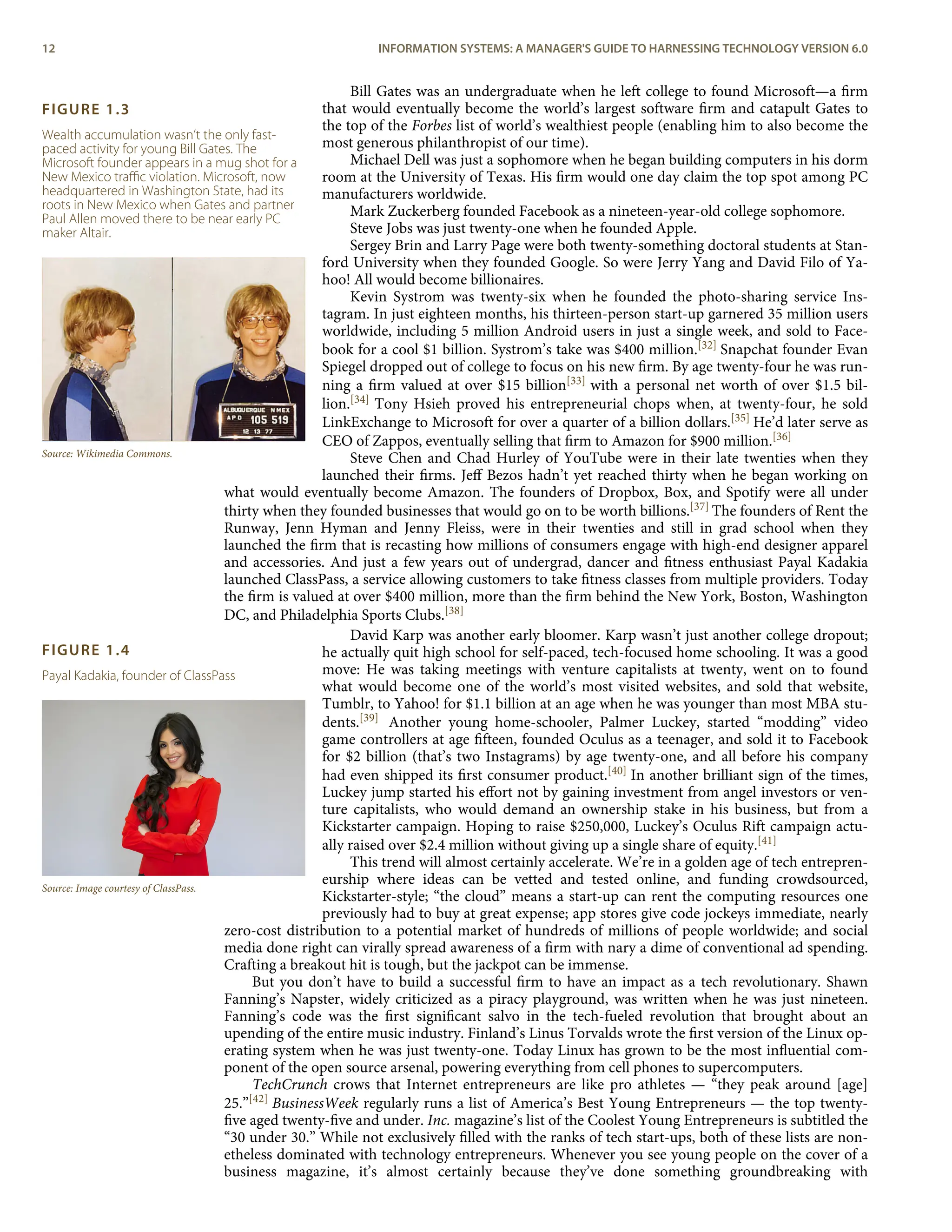FIGURE 1.3
Wealth accumulation wasn’t the only fast-
paced activity for young Bill Gates. The
Microsoft founder appears in a mug shot for a
New Mexico traﬃc violation. Microsoft, now
headquartered in Washington State, had its
roots in New Mexico when Gates and partner
Paul Allen moved there to be near early PC
maker Altair.
Source: Wikimedia Commons.
FIGURE 1.4
Payal Kadakia, founder of ClassPass
Source: Image courtesy of ClassPass.
Bill Gates was an undergraduate when he left college to found Microsoft—a ﬁrm
that would eventually become the world’s largest software ﬁrm and catapult Gates to
the top of the Forbes list of world’s wealthiest people (enabling him to also become the
most generous philanthropist of our time).
Michael Dell was just a sophomore when he began building computers in his dorm
room at the University of Texas. His ﬁrm would one day claim the top spot among PC
manufacturers worldwide.
Mark Zuckerberg founded Facebook as a nineteen-year-old college sophomore.
Steve Jobs was just twenty-one when he founded Apple.
Sergey Brin and Larry Page were both twenty-something doctoral students at Stan-
ford University when they founded Google. So were Jerry Yang and David Filo of Ya-
hoo! All would become billionaires.
Kevin Systrom was twenty-six when he founded the photo-sharing service Ins-
tagram. In just eighteen months, his thirteen-person start-up garnered 35 million users
worldwide, including 5 million Android users in just a single week, and sold to Face-
book for a cool $1 billion. Systrom’s take was $400 million.[32] Snapchat founder Evan
Spiegel dropped out of college to focus on his new ﬁrm. By age twenty-four he was run-
ning a ﬁrm valued at over $15 billion[33] with a personal net worth of over $1.5 bil-
lion.[34] Tony Hsieh proved his entrepreneurial chops when, at twenty-four, he sold
LinkExchange to Microsoft for over a quarter of a billion dollars.[35] He’d later serve as
CEO of Zappos, eventually selling that ﬁrm to Amazon for $900 million.[36]
Steve Chen and Chad Hurley of YouTube were in their late twenties when they
launched their ﬁrms. Jeﬀ Bezos hadn’t yet reached thirty when he began working on
what would eventually become Amazon. The founders of Dropbox, Box, and Spotify were all under
thirty when they founded businesses that would go on to be worth billions.[37] The founders of Rent the
Runway, Jenn Hyman and Jenny Fleiss, were in their twenties and still in grad school when they
launched the ﬁrm that is recasting how millions of consumers engage with high-end designer apparel
and accessories. And just a few years out of undergrad, dancer and ﬁtness enthusiast Payal Kadakia
launched ClassPass, a service allowing customers to take ﬁtness classes from multiple providers. Today
the ﬁrm is valued at over $400 million, more than the ﬁrm behind the New York, Boston, Washington
DC, and Philadelphia Sports Clubs.[38]
David Karp was another early bloomer. Karp wasn’t just another college dropout;
he actually quit high school for self-paced, tech-focused home schooling. It was a good
move: He was taking meetings with venture capitalists at twenty, went on to found
what would become one of the world’s most visited websites, and sold that website,
Tumblr, to Yahoo! for $1.1 billion at an age when he was younger than most MBA stu-
dents.[39] Another young home-schooler, Palmer Luckey, started “modding” video
game controllers at age ﬁfteen, founded Oculus as a teenager, and sold it to Facebook
for $2 billion (that’s two Instagrams) by age twenty-one, and all before his company
had even shipped its ﬁrst consumer product.[40] In another brilliant sign of the times,
Luckey jump started his eﬀort not by gaining investment from angel investors or ven-
ture capitalists, who would demand an ownership stake in his business, but from a
Kickstarter campaign. Hoping to raise $250,000, Luckey’s Oculus Rift campaign actu-
ally raised over $2.4 million without giving up a single share of equity.[41]
This trend will almost certainly accelerate. We’re in a golden age of tech entrepren-
eurship where ideas can be vetted and tested online, and funding crowdsourced,
Kickstarter-style; “the cloud” means a start-up can rent the computing resources one
previously had to buy at great expense; app stores give code jockeys immediate, nearly
zero-cost distribution to a potential market of hundreds of millions of people worldwide; and social
media done right can virally spread awareness of a ﬁrm with nary a dime of conventional ad spending.
Crafting a breakout hit is tough, but the jackpot can be immense.
But you don’t have to build a successful ﬁrm to have an impact as a tech revolutionary. Shawn
Fanning’s Napster, widely criticized as a piracy playground, was written when he was just nineteen.
Fanning’s code was the ﬁrst signiﬁcant salvo in the tech-fueled revolution that brought about an
upending of the entire music industry. Finland’s Linus Torvalds wrote the ﬁrst version of the Linux op-
erating system when he was just twenty-one. Today Linux has grown to be the most inﬂuential com-
ponent of the open source arsenal, powering everything from cell phones to supercomputers.
TechCrunch crows that Internet entrepreneurs are like pro athletes — “they peak around [age]
25.”[42] BusinessWeek regularly runs a list of America’s Best Young Entrepreneurs — the top twenty-
ﬁve aged twenty-ﬁve and under. Inc. magazine’s list of the Coolest Young Entrepreneurs is subtitled the
“30 under 30.” While not exclusively ﬁlled with the ranks of tech start-ups, both of these lists are non-
etheless dominated with technology entrepreneurs. Whenever you see young people on the cover of a
business magazine, it’s almost certainly because they’ve done something groundbreaking with
12 INFORMATION SYSTEMS: A MANAGER'S GUIDE TO HARNESSING TECHNOLOGY VERSION 6.0
 