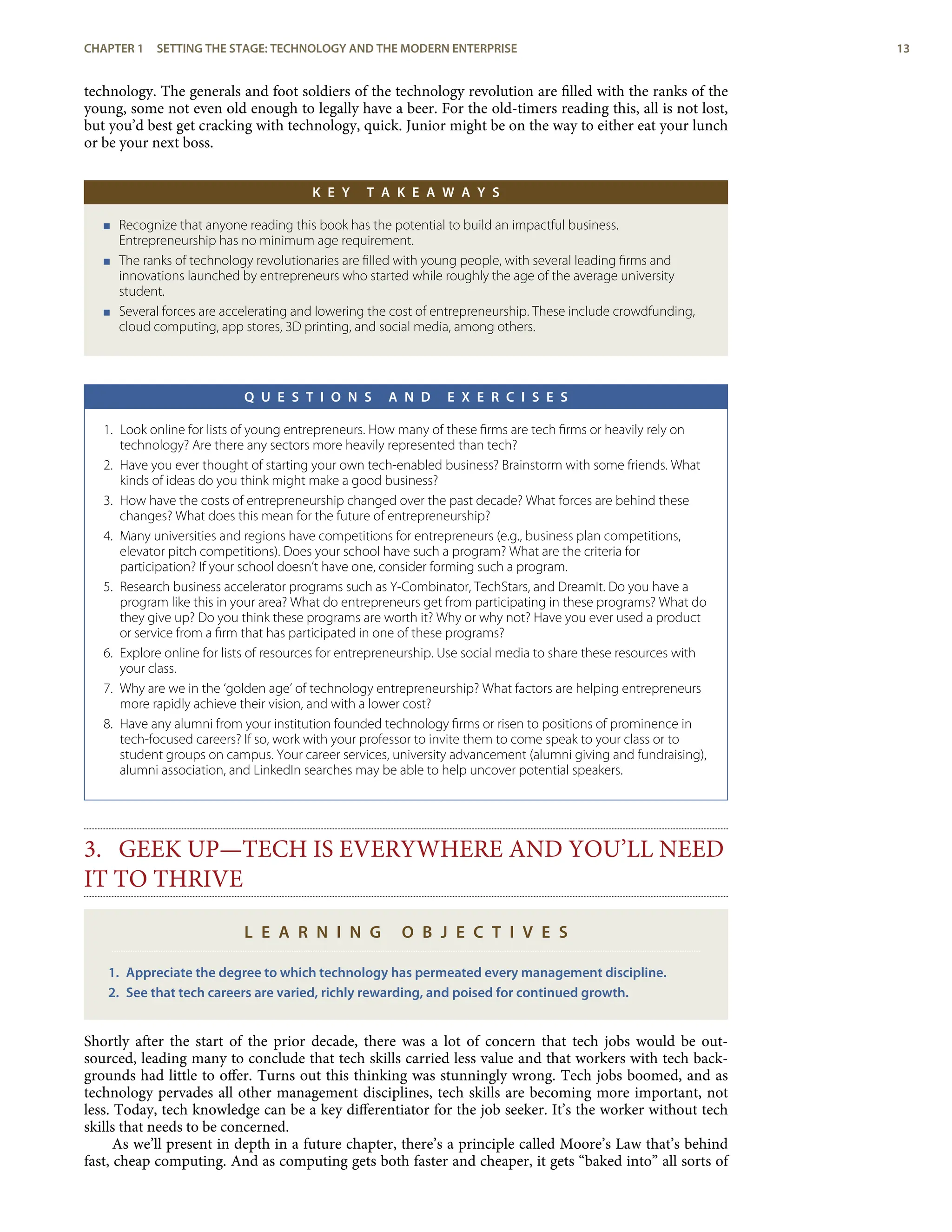 technology. The generals and foot soldiers of the technology revolution are ﬁlled with the ranks of the
young, some not even old enough to legally have a beer. For the old-timers reading this, all is not lost,
but you’d best get cracking with technology, quick. Junior might be on the way to either eat your lunch
or be your next boss.
K E Y T A K E A W A Y S
< Recognize that anyone reading this book has the potential to build an impactful business.
Entrepreneurship has no minimum age requirement.
< The ranks of technology revolutionaries are ﬁlled with young people, with several leading ﬁrms and
innovations launched by entrepreneurs who started while roughly the age of the average university
student.
< Several forces are accelerating and lowering the cost of entrepreneurship. These include crowdfunding,
cloud computing, app stores, 3D printing, and social media, among others.
Q U E S T I O N S A N D E X E R C I S E S
1. Look online for lists of young entrepreneurs. How many of these ﬁrms are tech ﬁrms or heavily rely on
technology? Are there any sectors more heavily represented than tech?
2. Have you ever thought of starting your own tech-enabled business? Brainstorm with some friends. What
kinds of ideas do you think might make a good business?
3. How have the costs of entrepreneurship changed over the past decade? What forces are behind these
changes? What does this mean for the future of entrepreneurship?
4. Many universities and regions have competitions for entrepreneurs (e.g., business plan competitions,
elevator pitch competitions). Does your school have such a program? What are the criteria for
participation? If your school doesn’t have one, consider forming such a program.
5. Research business accelerator programs such as Y-Combinator, TechStars, and DreamIt. Do you have a
program like this in your area? What do entrepreneurs get from participating in these programs? What do
they give up? Do you think these programs are worth it? Why or why not? Have you ever used a product
or service from a ﬁrm that has participated in one of these programs?
6. Explore online for lists of resources for entrepreneurship. Use social media to share these resources with
your class.
7. Why are we in the ‘golden age’ of technology entrepreneurship? What factors are helping entrepreneurs
more rapidly achieve their vision, and with a lower cost?
8. Have any alumni from your institution founded technology ﬁrms or risen to positions of prominence in
tech-focused careers? If so, work with your professor to invite them to come speak to your class or to
student groups on campus. Your career services, university advancement (alumni giving and fundraising),
alumni association, and LinkedIn searches may be able to help uncover potential speakers.
3. GEEK UP—TECH IS EVERYWHERE AND YOU’LL NEED
IT TO THRIVE
L E A R N I N G O B J E C T I V E S
1. Appreciate the degree to which technology has permeated every management discipline.
2. See that tech careers are varied, richly rewarding, and poised for continued growth.
Shortly after the start of the prior decade, there was a lot of concern that tech jobs would be out-
sourced, leading many to conclude that tech skills carried less value and that workers with tech back-
grounds had little to oﬀer. Turns out this thinking was stunningly wrong. Tech jobs boomed, and as
technology pervades all other management disciplines, tech skills are becoming more important, not
less. Today, tech knowledge can be a key diﬀerentiator for the job seeker. It’s the worker without tech
skills that needs to be concerned.
As we’ll present in depth in a future chapter, there’s a principle called Moore’s Law that’s behind
fast, cheap computing. And as computing gets both faster and cheaper, it gets “baked into” all sorts of
CHAPTER 1 SETTING THE STAGE: TECHNOLOGY AND THE MODERN ENTERPRISE 13
 