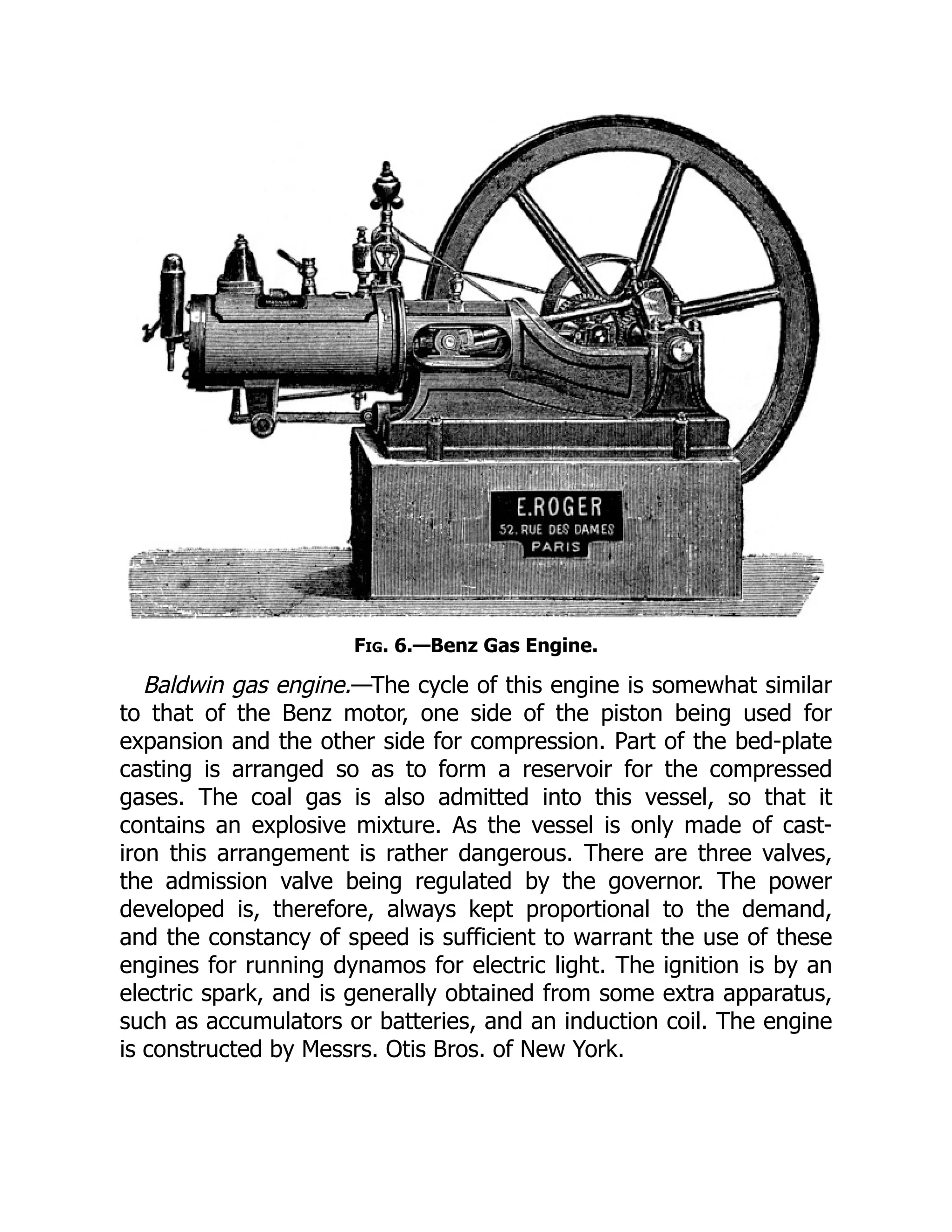 Fig. 6.—Benz Gas Engine.
Baldwin gas engine.—The cycle of this engine is somewhat similar
to that of the Benz motor, one side of the piston being used for
expansion and the other side for compression. Part of the bed-plate
casting is arranged so as to form a reservoir for the compressed
gases. The coal gas is also admitted into this vessel, so that it
contains an explosive mixture. As the vessel is only made of cast-
iron this arrangement is rather dangerous. There are three valves,
the admission valve being regulated by the governor. The power
developed is, therefore, always kept proportional to the demand,
and the constancy of speed is sufficient to warrant the use of these
engines for running dynamos for electric light. The ignition is by an
electric spark, and is generally obtained from some extra apparatus,
such as accumulators or batteries, and an induction coil. The engine
is constructed by Messrs. Otis Bros. of New York.
 