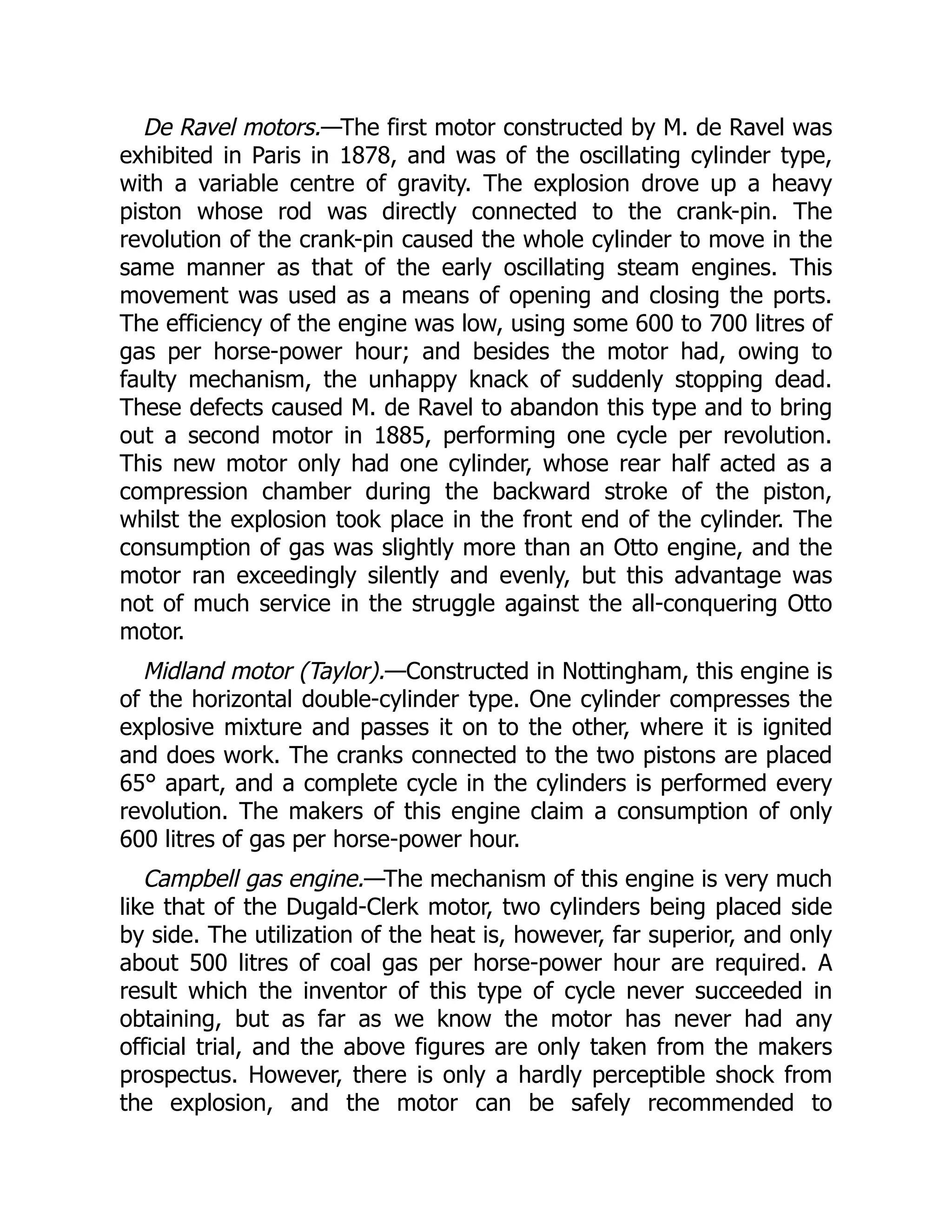 De Ravel motors.—The first motor constructed by M. de Ravel was
exhibited in Paris in 1878, and was of the oscillating cylinder type,
with a variable centre of gravity. The explosion drove up a heavy
piston whose rod was directly connected to the crank-pin. The
revolution of the crank-pin caused the whole cylinder to move in the
same manner as that of the early oscillating steam engines. This
movement was used as a means of opening and closing the ports.
The efficiency of the engine was low, using some 600 to 700 litres of
gas per horse-power hour; and besides the motor had, owing to
faulty mechanism, the unhappy knack of suddenly stopping dead.
These defects caused M. de Ravel to abandon this type and to bring
out a second motor in 1885, performing one cycle per revolution.
This new motor only had one cylinder, whose rear half acted as a
compression chamber during the backward stroke of the piston,
whilst the explosion took place in the front end of the cylinder. The
consumption of gas was slightly more than an Otto engine, and the
motor ran exceedingly silently and evenly, but this advantage was
not of much service in the struggle against the all-conquering Otto
motor.
Midland motor (Taylor).—Constructed in Nottingham, this engine is
of the horizontal double-cylinder type. One cylinder compresses the
explosive mixture and passes it on to the other, where it is ignited
and does work. The cranks connected to the two pistons are placed
65° apart, and a complete cycle in the cylinders is performed every
revolution. The makers of this engine claim a consumption of only
600 litres of gas per horse-power hour.
Campbell gas engine.—The mechanism of this engine is very much
like that of the Dugald-Clerk motor, two cylinders being placed side
by side. The utilization of the heat is, however, far superior, and only
about 500 litres of coal gas per horse-power hour are required. A
result which the inventor of this type of cycle never succeeded in
obtaining, but as far as we know the motor has never had any
official trial, and the above figures are only taken from the makers
prospectus. However, there is only a hardly perceptible shock from
the explosion, and the motor can be safely recommended to
 