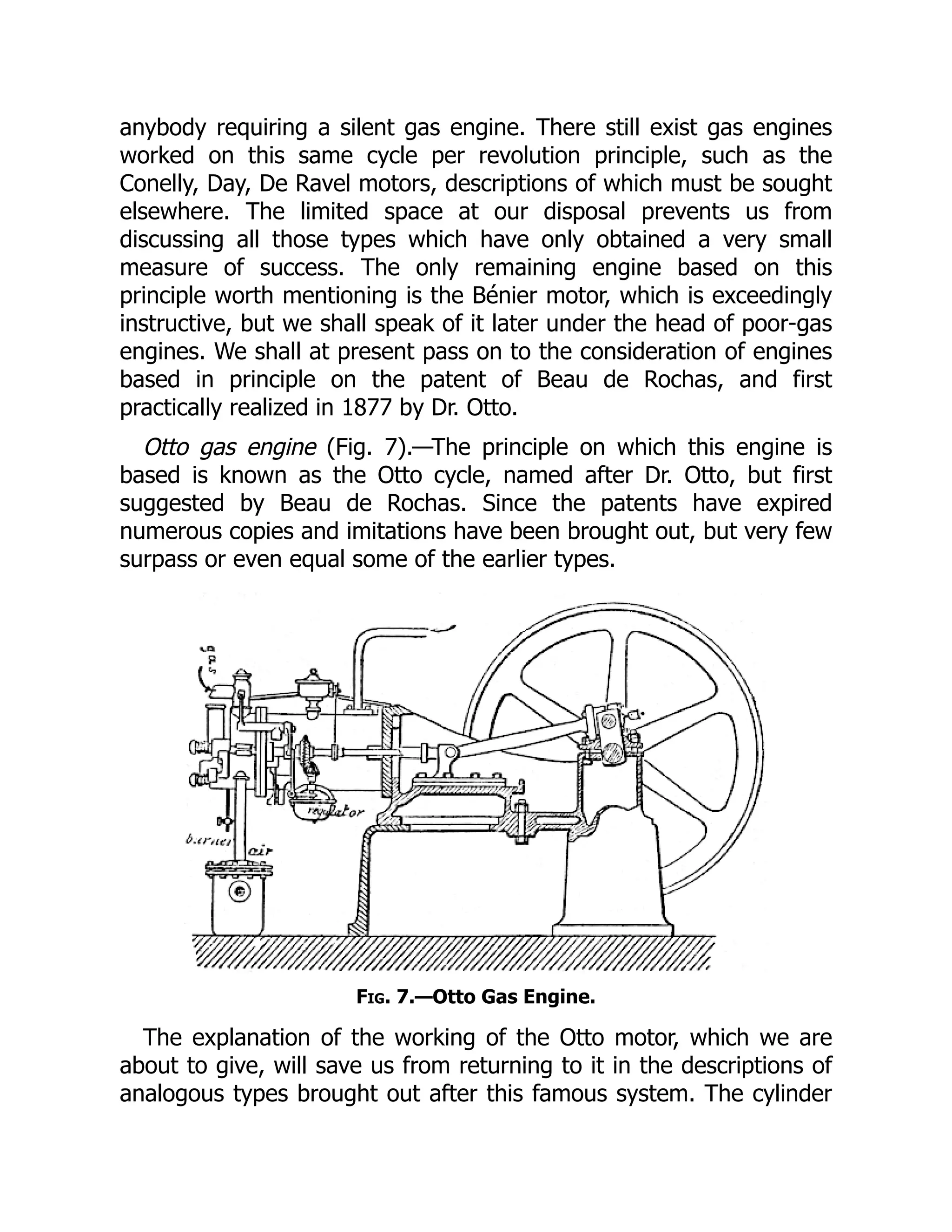 anybody requiring a silent gas engine. There still exist gas engines
worked on this same cycle per revolution principle, such as the
Conelly, Day, De Ravel motors, descriptions of which must be sought
elsewhere. The limited space at our disposal prevents us from
discussing all those types which have only obtained a very small
measure of success. The only remaining engine based on this
principle worth mentioning is the Bénier motor, which is exceedingly
instructive, but we shall speak of it later under the head of poor-gas
engines. We shall at present pass on to the consideration of engines
based in principle on the patent of Beau de Rochas, and first
practically realized in 1877 by Dr. Otto.
Otto gas engine (Fig. 7).—The principle on which this engine is
based is known as the Otto cycle, named after Dr. Otto, but first
suggested by Beau de Rochas. Since the patents have expired
numerous copies and imitations have been brought out, but very few
surpass or even equal some of the earlier types.
Fig. 7.—Otto Gas Engine.
The explanation of the working of the Otto motor, which we are
about to give, will save us from returning to it in the descriptions of
analogous types brought out after this famous system. The cylinder
 