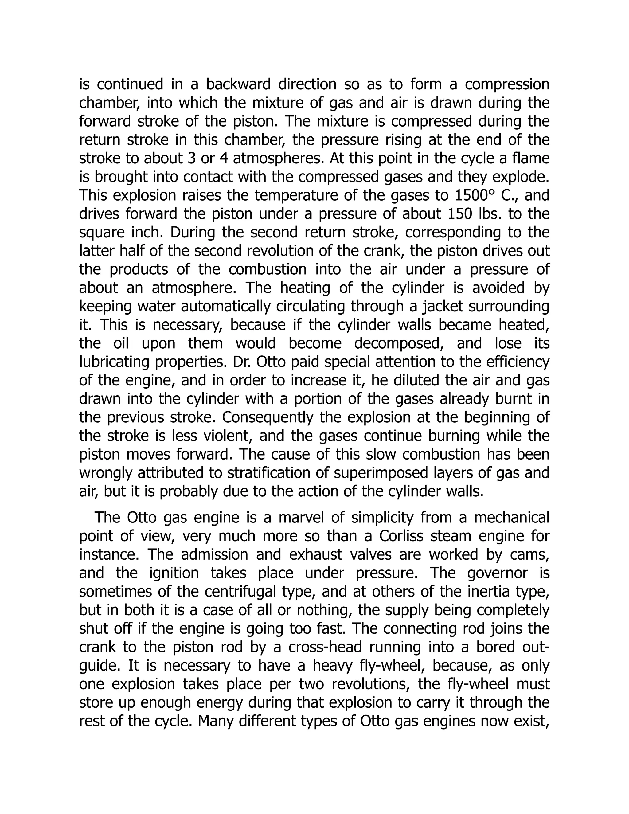 is continued in a backward direction so as to form a compression
chamber, into which the mixture of gas and air is drawn during the
forward stroke of the piston. The mixture is compressed during the
return stroke in this chamber, the pressure rising at the end of the
stroke to about 3 or 4 atmospheres. At this point in the cycle a flame
is brought into contact with the compressed gases and they explode.
This explosion raises the temperature of the gases to 1500° C., and
drives forward the piston under a pressure of about 150 lbs. to the
square inch. During the second return stroke, corresponding to the
latter half of the second revolution of the crank, the piston drives out
the products of the combustion into the air under a pressure of
about an atmosphere. The heating of the cylinder is avoided by
keeping water automatically circulating through a jacket surrounding
it. This is necessary, because if the cylinder walls became heated,
the oil upon them would become decomposed, and lose its
lubricating properties. Dr. Otto paid special attention to the efficiency
of the engine, and in order to increase it, he diluted the air and gas
drawn into the cylinder with a portion of the gases already burnt in
the previous stroke. Consequently the explosion at the beginning of
the stroke is less violent, and the gases continue burning while the
piston moves forward. The cause of this slow combustion has been
wrongly attributed to stratification of superimposed layers of gas and
air, but it is probably due to the action of the cylinder walls.
The Otto gas engine is a marvel of simplicity from a mechanical
point of view, very much more so than a Corliss steam engine for
instance. The admission and exhaust valves are worked by cams,
and the ignition takes place under pressure. The governor is
sometimes of the centrifugal type, and at others of the inertia type,
but in both it is a case of all or nothing, the supply being completely
shut off if the engine is going too fast. The connecting rod joins the
crank to the piston rod by a cross-head running into a bored out-
guide. It is necessary to have a heavy fly-wheel, because, as only
one explosion takes place per two revolutions, the fly-wheel must
store up enough energy during that explosion to carry it through the
rest of the cycle. Many different types of Otto gas engines now exist,
 