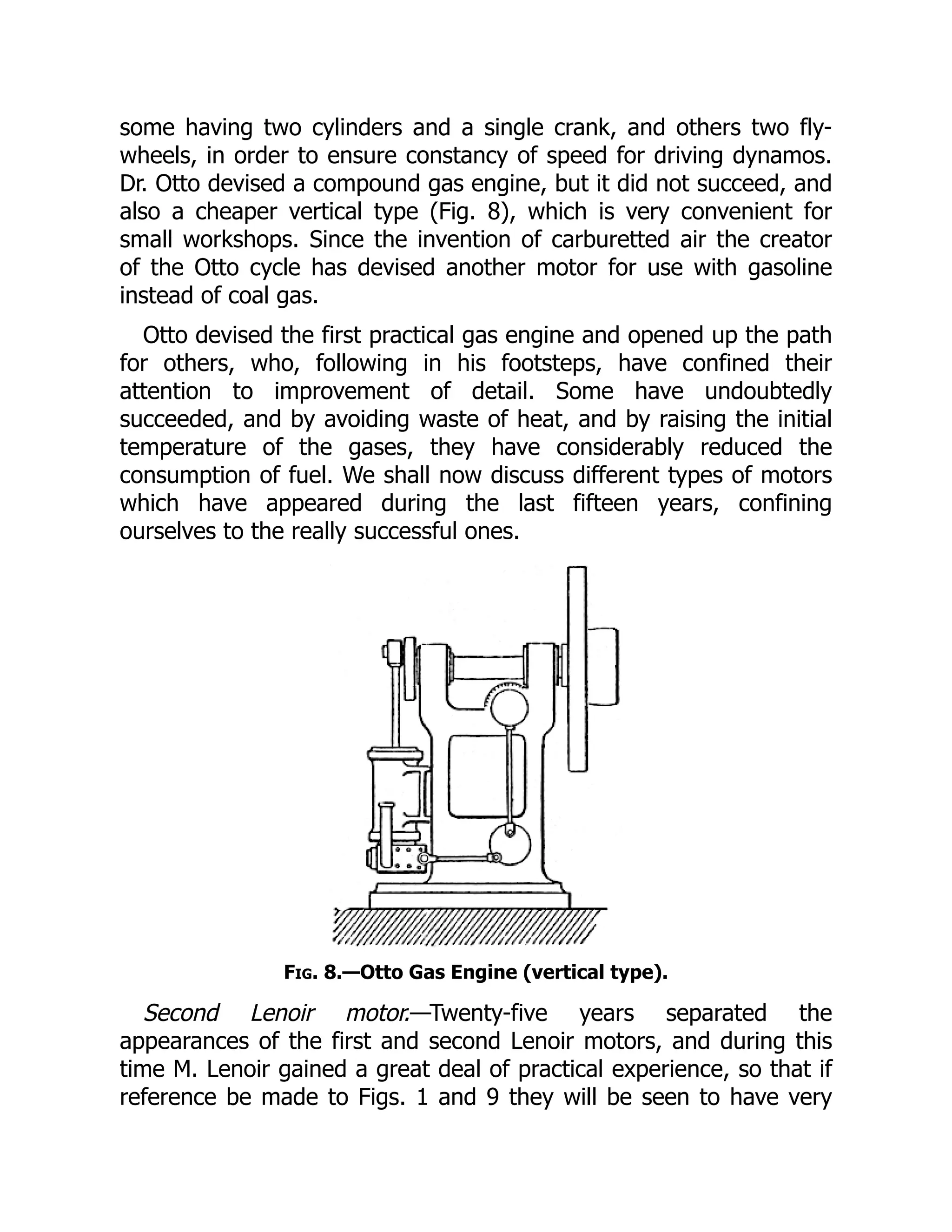 some having two cylinders and a single crank, and others two fly-
wheels, in order to ensure constancy of speed for driving dynamos.
Dr. Otto devised a compound gas engine, but it did not succeed, and
also a cheaper vertical type (Fig. 8), which is very convenient for
small workshops. Since the invention of carburetted air the creator
of the Otto cycle has devised another motor for use with gasoline
instead of coal gas.
Otto devised the first practical gas engine and opened up the path
for others, who, following in his footsteps, have confined their
attention to improvement of detail. Some have undoubtedly
succeeded, and by avoiding waste of heat, and by raising the initial
temperature of the gases, they have considerably reduced the
consumption of fuel. We shall now discuss different types of motors
which have appeared during the last fifteen years, confining
ourselves to the really successful ones.
Fig. 8.—Otto Gas Engine (vertical type).
Second Lenoir motor.—Twenty-five years separated the
appearances of the first and second Lenoir motors, and during this
time M. Lenoir gained a great deal of practical experience, so that if
reference be made to Figs. 1 and 9 they will be seen to have very
 