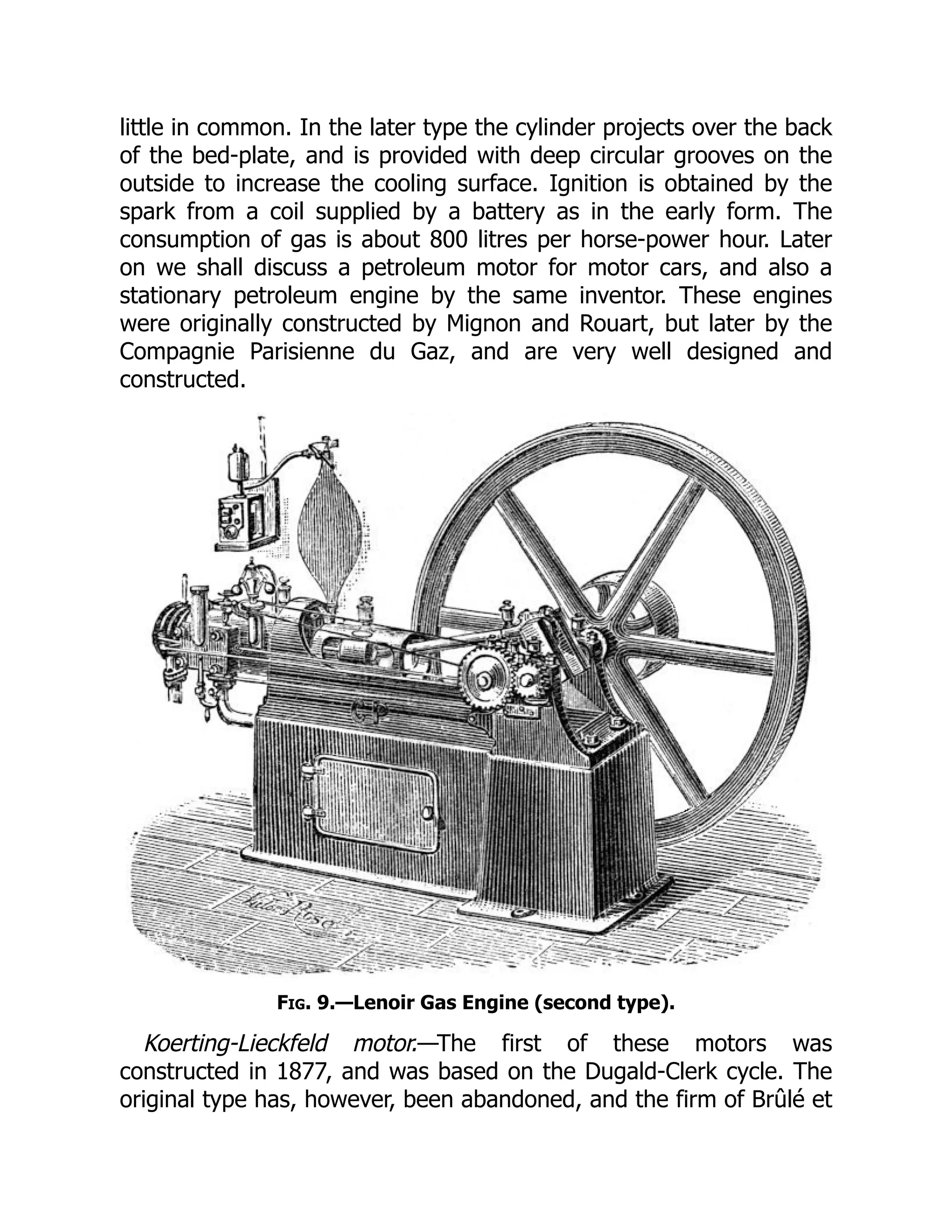 little in common. In the later type the cylinder projects over the back
of the bed-plate, and is provided with deep circular grooves on the
outside to increase the cooling surface. Ignition is obtained by the
spark from a coil supplied by a battery as in the early form. The
consumption of gas is about 800 litres per horse-power hour. Later
on we shall discuss a petroleum motor for motor cars, and also a
stationary petroleum engine by the same inventor. These engines
were originally constructed by Mignon and Rouart, but later by the
Compagnie Parisienne du Gaz, and are very well designed and
constructed.
Fig. 9.—Lenoir Gas Engine (second type).
Koerting-Lieckfeld motor.—The first of these motors was
constructed in 1877, and was based on the Dugald-Clerk cycle. The
original type has, however, been abandoned, and the firm of Brûlé et
 