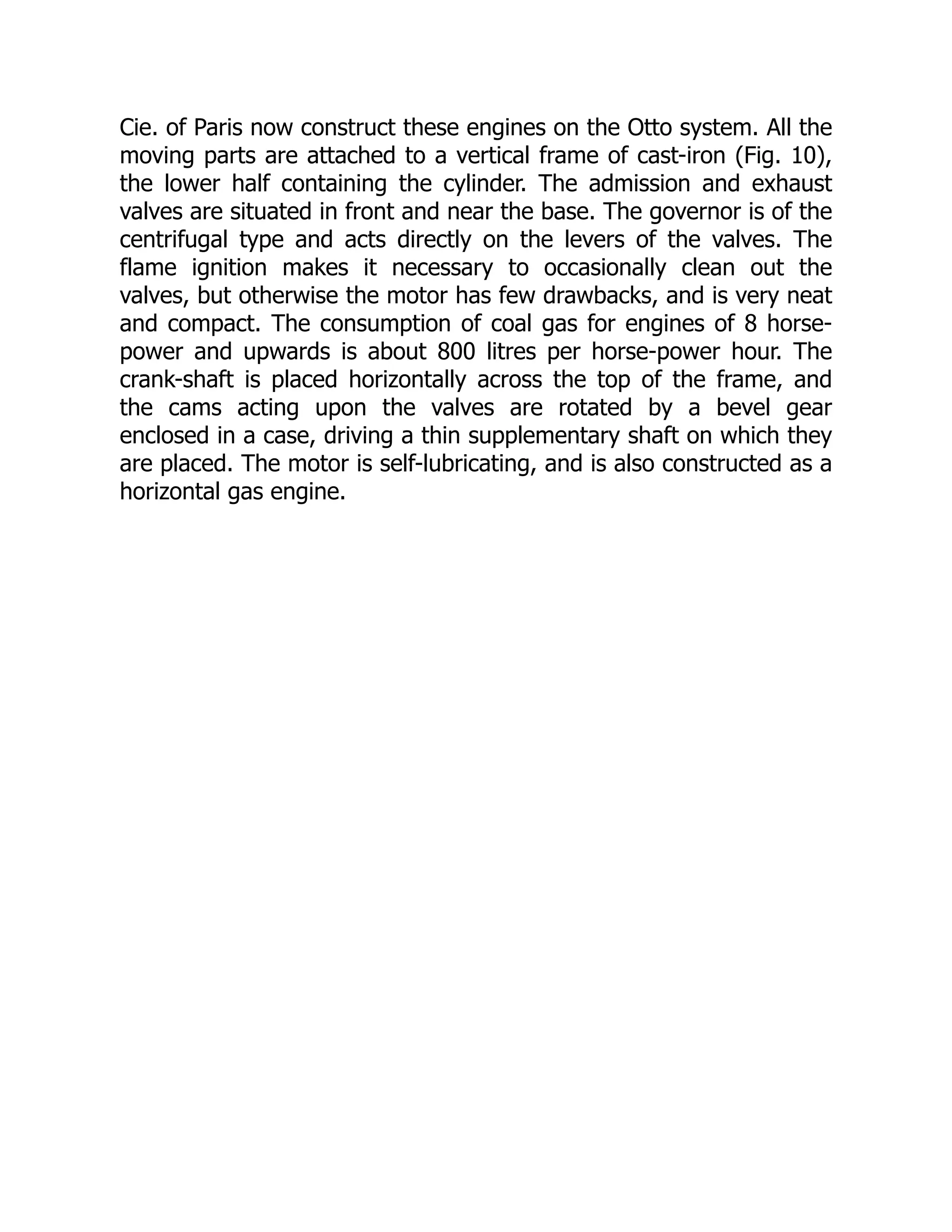 Cie. of Paris now construct these engines on the Otto system. All the
moving parts are attached to a vertical frame of cast-iron (Fig. 10),
the lower half containing the cylinder. The admission and exhaust
valves are situated in front and near the base. The governor is of the
centrifugal type and acts directly on the levers of the valves. The
flame ignition makes it necessary to occasionally clean out the
valves, but otherwise the motor has few drawbacks, and is very neat
and compact. The consumption of coal gas for engines of 8 horse-
power and upwards is about 800 litres per horse-power hour. The
crank-shaft is placed horizontally across the top of the frame, and
the cams acting upon the valves are rotated by a bevel gear
enclosed in a case, driving a thin supplementary shaft on which they
are placed. The motor is self-lubricating, and is also constructed as a
horizontal gas engine.
 