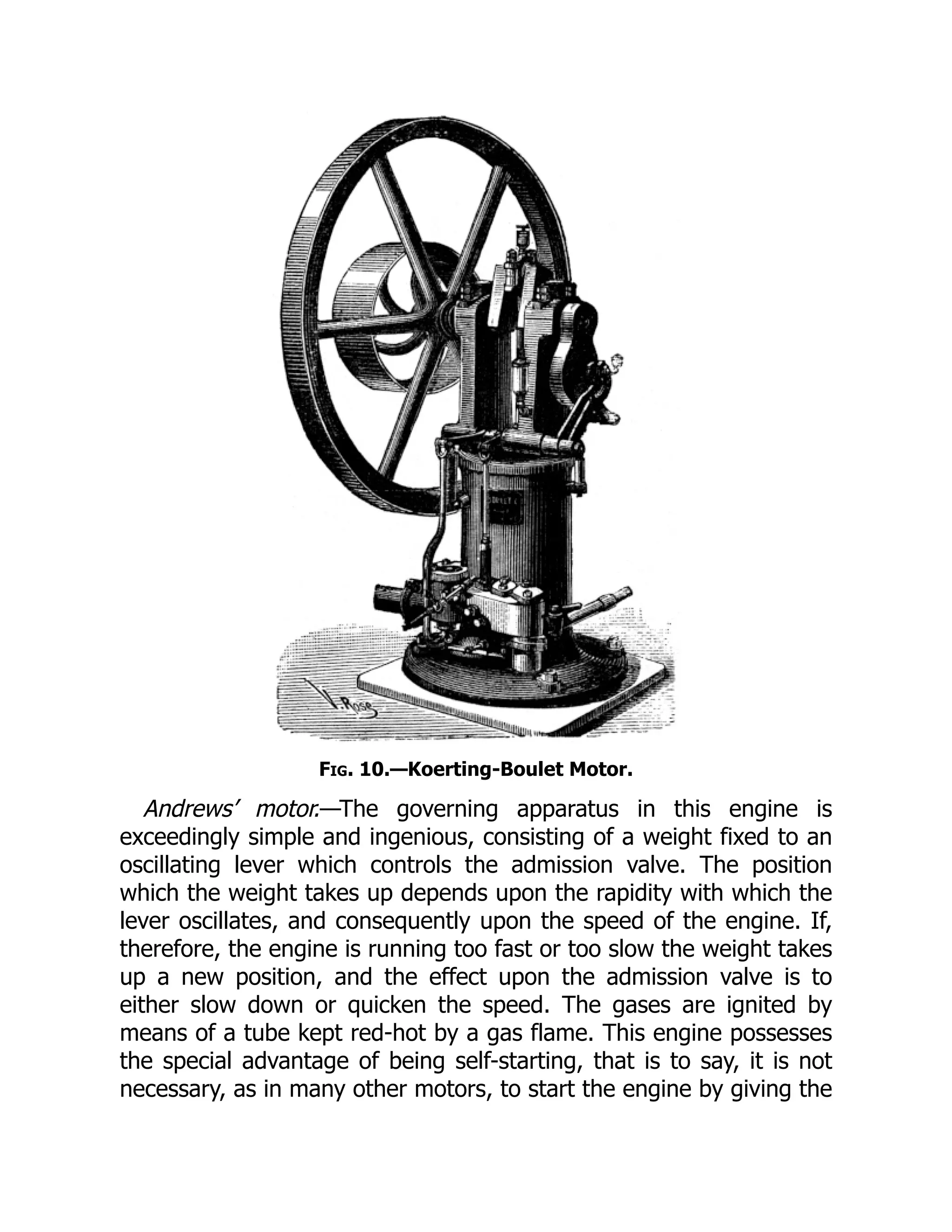 Fig. 10.—Koerting-Boulet Motor.
Andrews’ motor.—The governing apparatus in this engine is
exceedingly simple and ingenious, consisting of a weight fixed to an
oscillating lever which controls the admission valve. The position
which the weight takes up depends upon the rapidity with which the
lever oscillates, and consequently upon the speed of the engine. If,
therefore, the engine is running too fast or too slow the weight takes
up a new position, and the effect upon the admission valve is to
either slow down or quicken the speed. The gases are ignited by
means of a tube kept red-hot by a gas flame. This engine possesses
the special advantage of being self-starting, that is to say, it is not
necessary, as in many other motors, to start the engine by giving the
 