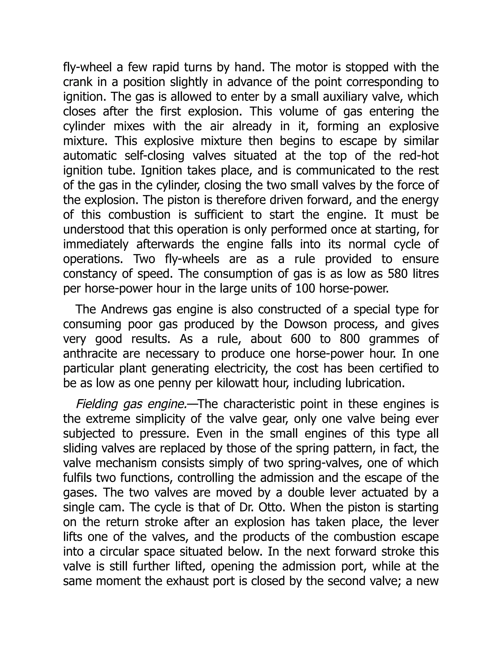 fly-wheel a few rapid turns by hand. The motor is stopped with the
crank in a position slightly in advance of the point corresponding to
ignition. The gas is allowed to enter by a small auxiliary valve, which
closes after the first explosion. This volume of gas entering the
cylinder mixes with the air already in it, forming an explosive
mixture. This explosive mixture then begins to escape by similar
automatic self-closing valves situated at the top of the red-hot
ignition tube. Ignition takes place, and is communicated to the rest
of the gas in the cylinder, closing the two small valves by the force of
the explosion. The piston is therefore driven forward, and the energy
of this combustion is sufficient to start the engine. It must be
understood that this operation is only performed once at starting, for
immediately afterwards the engine falls into its normal cycle of
operations. Two fly-wheels are as a rule provided to ensure
constancy of speed. The consumption of gas is as low as 580 litres
per horse-power hour in the large units of 100 horse-power.
The Andrews gas engine is also constructed of a special type for
consuming poor gas produced by the Dowson process, and gives
very good results. As a rule, about 600 to 800 grammes of
anthracite are necessary to produce one horse-power hour. In one
particular plant generating electricity, the cost has been certified to
be as low as one penny per kilowatt hour, including lubrication.
Fielding gas engine.—The characteristic point in these engines is
the extreme simplicity of the valve gear, only one valve being ever
subjected to pressure. Even in the small engines of this type all
sliding valves are replaced by those of the spring pattern, in fact, the
valve mechanism consists simply of two spring-valves, one of which
fulfils two functions, controlling the admission and the escape of the
gases. The two valves are moved by a double lever actuated by a
single cam. The cycle is that of Dr. Otto. When the piston is starting
on the return stroke after an explosion has taken place, the lever
lifts one of the valves, and the products of the combustion escape
into a circular space situated below. In the next forward stroke this
valve is still further lifted, opening the admission port, while at the
same moment the exhaust port is closed by the second valve; a new
 