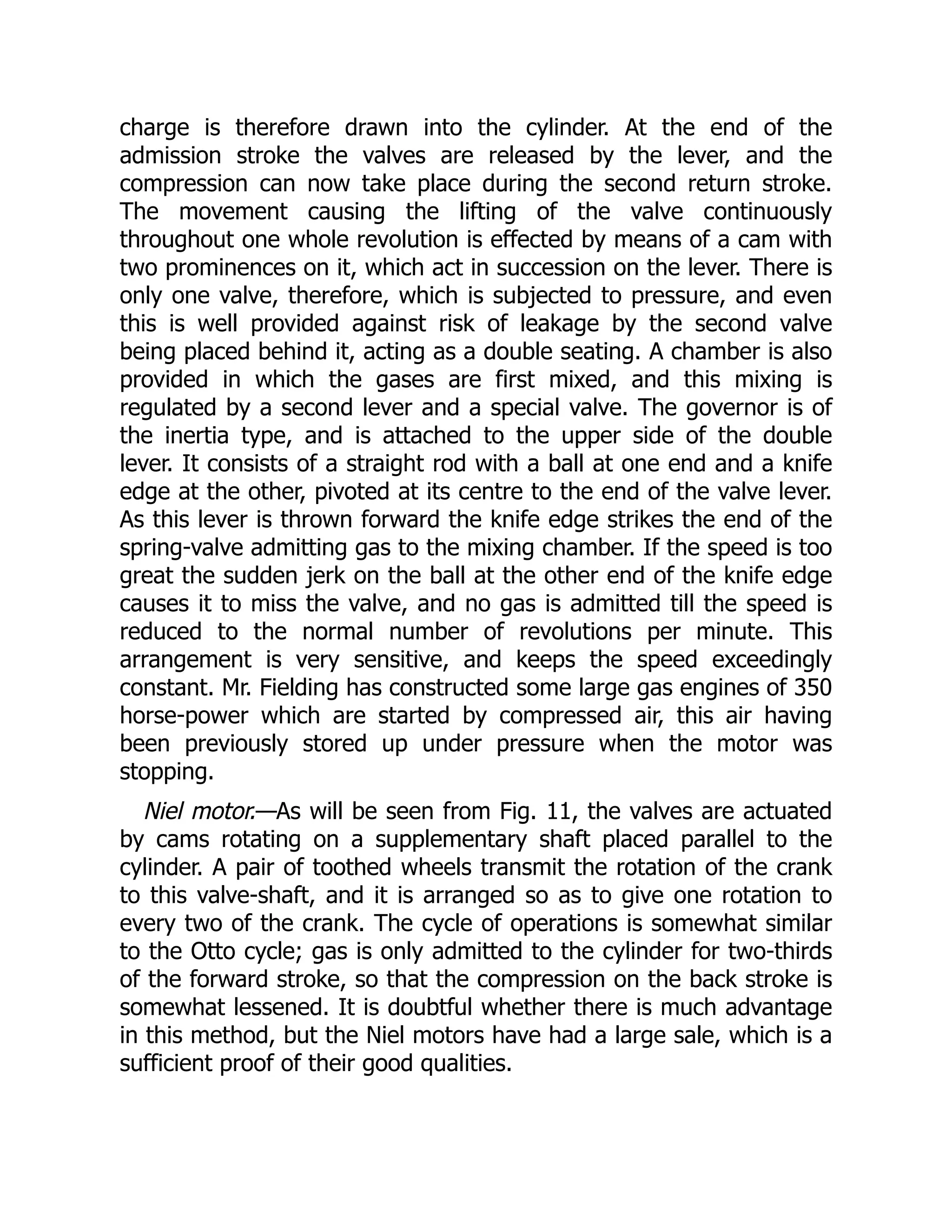 charge is therefore drawn into the cylinder. At the end of the
admission stroke the valves are released by the lever, and the
compression can now take place during the second return stroke.
The movement causing the lifting of the valve continuously
throughout one whole revolution is effected by means of a cam with
two prominences on it, which act in succession on the lever. There is
only one valve, therefore, which is subjected to pressure, and even
this is well provided against risk of leakage by the second valve
being placed behind it, acting as a double seating. A chamber is also
provided in which the gases are first mixed, and this mixing is
regulated by a second lever and a special valve. The governor is of
the inertia type, and is attached to the upper side of the double
lever. It consists of a straight rod with a ball at one end and a knife
edge at the other, pivoted at its centre to the end of the valve lever.
As this lever is thrown forward the knife edge strikes the end of the
spring-valve admitting gas to the mixing chamber. If the speed is too
great the sudden jerk on the ball at the other end of the knife edge
causes it to miss the valve, and no gas is admitted till the speed is
reduced to the normal number of revolutions per minute. This
arrangement is very sensitive, and keeps the speed exceedingly
constant. Mr. Fielding has constructed some large gas engines of 350
horse-power which are started by compressed air, this air having
been previously stored up under pressure when the motor was
stopping.
Niel motor.—As will be seen from Fig. 11, the valves are actuated
by cams rotating on a supplementary shaft placed parallel to the
cylinder. A pair of toothed wheels transmit the rotation of the crank
to this valve-shaft, and it is arranged so as to give one rotation to
every two of the crank. The cycle of operations is somewhat similar
to the Otto cycle; gas is only admitted to the cylinder for two-thirds
of the forward stroke, so that the compression on the back stroke is
somewhat lessened. It is doubtful whether there is much advantage
in this method, but the Niel motors have had a large sale, which is a
sufficient proof of their good qualities.
 