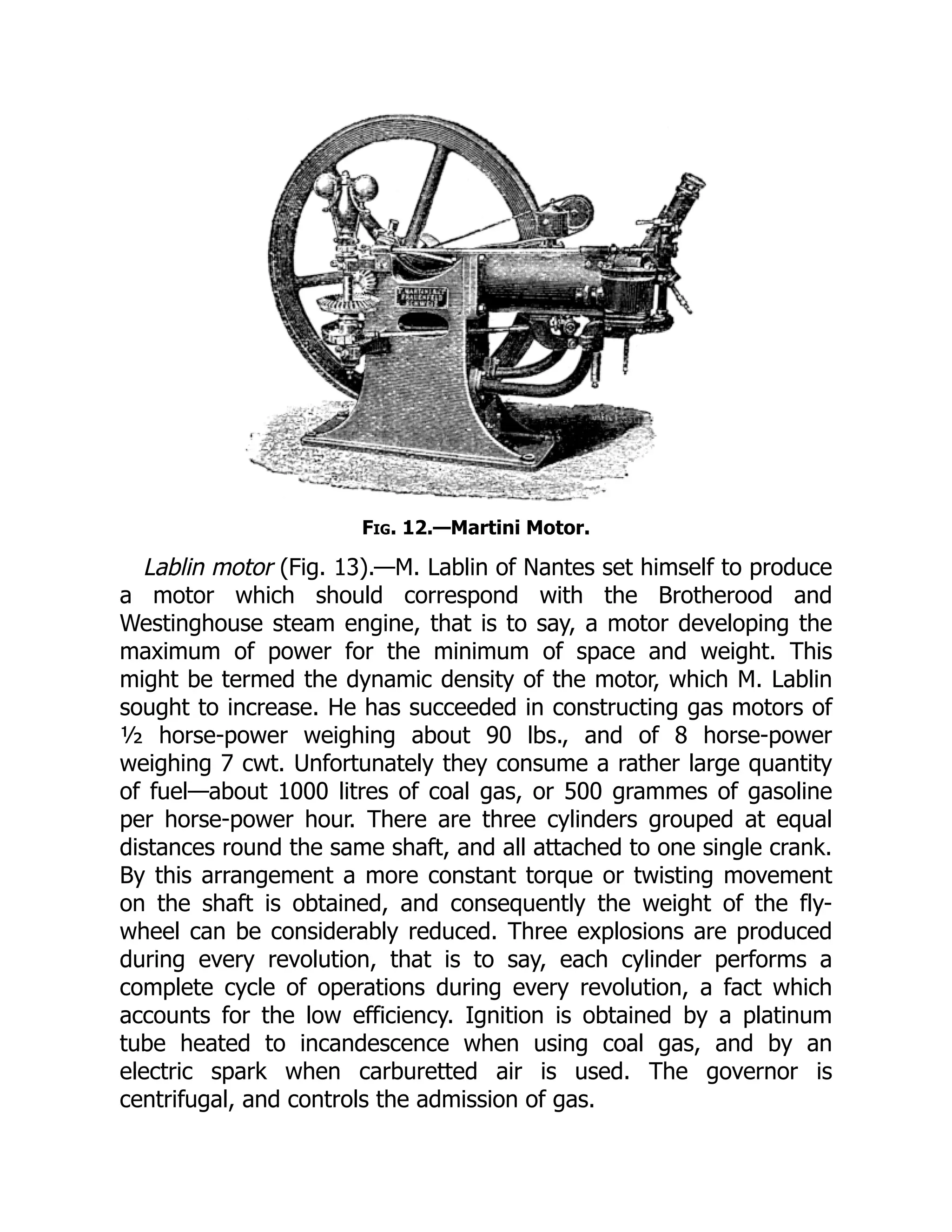 Fig. 12.—Martini Motor.
Lablin motor (Fig. 13).—M. Lablin of Nantes set himself to produce
a motor which should correspond with the Brotherood and
Westinghouse steam engine, that is to say, a motor developing the
maximum of power for the minimum of space and weight. This
might be termed the dynamic density of the motor, which M. Lablin
sought to increase. He has succeeded in constructing gas motors of
½ horse-power weighing about 90 lbs., and of 8 horse-power
weighing 7 cwt. Unfortunately they consume a rather large quantity
of fuel—about 1000 litres of coal gas, or 500 grammes of gasoline
per horse-power hour. There are three cylinders grouped at equal
distances round the same shaft, and all attached to one single crank.
By this arrangement a more constant torque or twisting movement
on the shaft is obtained, and consequently the weight of the fly-
wheel can be considerably reduced. Three explosions are produced
during every revolution, that is to say, each cylinder performs a
complete cycle of operations during every revolution, a fact which
accounts for the low efficiency. Ignition is obtained by a platinum
tube heated to incandescence when using coal gas, and by an
electric spark when carburetted air is used. The governor is
centrifugal, and controls the admission of gas.
 