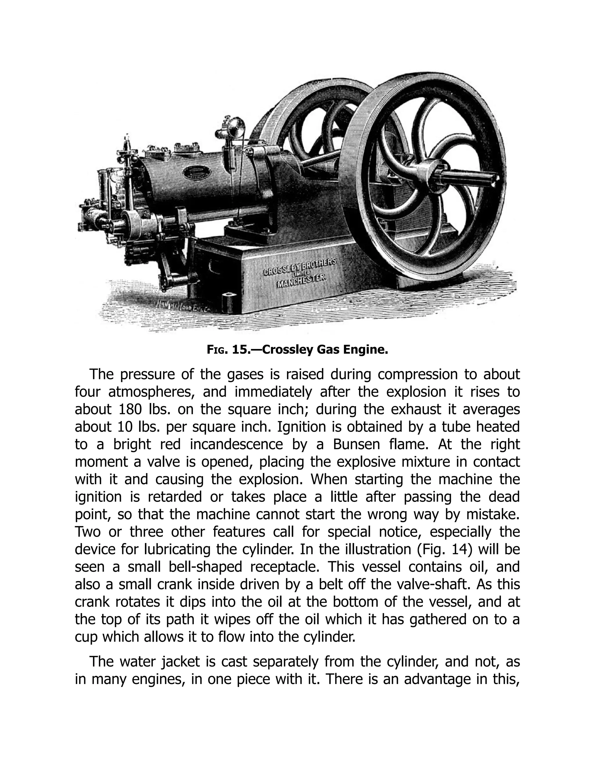 Fig. 15.—Crossley Gas Engine.
The pressure of the gases is raised during compression to about
four atmospheres, and immediately after the explosion it rises to
about 180 lbs. on the square inch; during the exhaust it averages
about 10 lbs. per square inch. Ignition is obtained by a tube heated
to a bright red incandescence by a Bunsen flame. At the right
moment a valve is opened, placing the explosive mixture in contact
with it and causing the explosion. When starting the machine the
ignition is retarded or takes place a little after passing the dead
point, so that the machine cannot start the wrong way by mistake.
Two or three other features call for special notice, especially the
device for lubricating the cylinder. In the illustration (Fig. 14) will be
seen a small bell-shaped receptacle. This vessel contains oil, and
also a small crank inside driven by a belt off the valve-shaft. As this
crank rotates it dips into the oil at the bottom of the vessel, and at
the top of its path it wipes off the oil which it has gathered on to a
cup which allows it to flow into the cylinder.
The water jacket is cast separately from the cylinder, and not, as
in many engines, in one piece with it. There is an advantage in this,
 